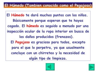 El  Húmedo  te dará muchos puntos con los niños.  Básicamente porque esperan que te hayas cagado. El  húmedo  es seguido a menudo por una inspección ocular de la ropa interior en busca de los daños producidos (frenazos).  El  Pegajoso  es gracioso para todos, excepto para el que lo perpetra, ya que usualmente concluye con un chirreteo y la necesidad de algún tipo de limpieza. El Húmedo (Tambien conocido como el Pegajoso) 
