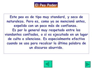Este peo es de tipo muy standard, y seco de naturaleza. Pero es, como ya se mencionó antes, expelido con un poco más de confianza.  Es por lo general muy respetado entre los viandantes confiados, o si es ejecutado en un lugar de culto o silencioso. Es especialmente efectivo cuando se usa para recalcar la última palabra de un discurso aburrido. El Peo Poder 