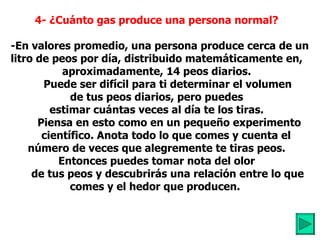 4- ¿Cuánto gas produce una persona normal?      -En valores promedio, una persona produce cerca de un litro de peos por día, distribuido matemáticamente en, aproximadamente, 14 peos diarios.          Puede ser difícil para ti determinar el volumen  de tus peos diarios, pero puedes estimar cuántas veces al día te los tiras.           Piensa en esto como en un pequeño experimento        científico. Anota todo lo que comes y cuenta el número de veces que alegremente te tiras peos.   Entonces puedes tomar nota del olor          de tus peos y descubrirás una relación entre lo  que comes y el hedor que producen.           