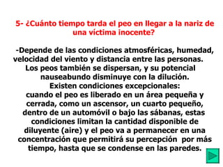 5- ¿Cuánto tiempo tarda el peo en llegar a la nariz de una víctima inocente?   -Depende de las condiciones atmosféricas, humedad, velocidad del viento y distancia entre las personas.       Los peos también se dispersan, y su potencial  nauseabundo disminuye con la dilución. Existen condiciones excepcionales: cuando el peo es liberado en un área pequeña y cerrada, como un ascensor, un cuarto pequeño, dentro de un automóvil o bajo las sábanas, estas  condiciones limitan la cantidad disponible de diluyente (aire) y el peo va a permanecer en una concentración que permitirá su percepción  por más tiempo, hasta que se condense en las paredes. 