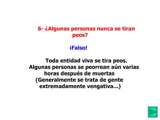          6- ¿Algunas personas nunca se tiran peos? ¡Falso!             Toda entidad viva se tira peos. Algunas personas se peorrean aún varias horas después de muertas  (Generalmente se trata de gente  extremadamente vengativa...) 