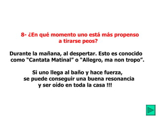     8- ¿En qué momento uno está más propenso  a tirarse peos?         Durante la mañana, al despertar. Esto es conocido  como “Cantata Matinal” o “Allegro, ma non tropo”.           Si uno llega al baño y hace fuerza,     se puede conseguir una buena resonancia  y ser oído en toda la casa !!!     