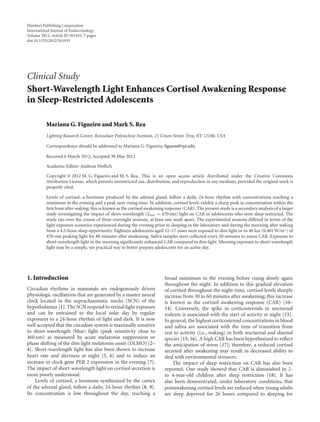 Hindawi Publishing Corporation
International Journal of Endocrinology
Volume 2012, Article ID 301935, 7 pages
doi:10.1155/2012/301935
Clinical Study
Short-Wavelength Light Enhances Cortisol Awakening Response
in Sleep-Restricted Adolescents
Mariana G. Figueiro and Mark S. Rea
Lighting Research Center, Rensselaer Polytechnic Institute, 21 Union Street, Troy, NY 12180, USA
Correspondence should be addressed to Mariana G. Figueiro, figuem@rpi.edu
Received 6 March 2012; Accepted 30 May 2012
Academic Editor: Andreas Höflich
Copyright © 2012 M. G. Figueiro and M. S. Rea. This is an open access article distributed under the Creative Commons
Attribution License, which permits unrestricted use, distribution, and reproduction in any medium, provided the original work is
properly cited.
Levels of cortisol, a hormone produced by the adrenal gland, follow a daily, 24-hour rhythm with concentrations reaching a
minimum in the evening and a peak near rising time. In addition, cortisol levels exhibit a sharp peak in concentration within the
first hour after waking; this is known as the cortisol awakening response (CAR). The present study is a secondary analysis of a larger
study investigating the impact of short-wavelength (λmax ≈ 470 nm) light on CAR in adolescents who were sleep restricted. The
study ran over the course of three overnight sessions, at least one week apart. The experimental sessions diﬀered in terms of the
light exposure scenarios experienced during the evening prior to sleeping in the laboratory and during the morning after waking
from a 4.5-hour sleep opportunity. Eighteen adolescents aged 12–17 years were exposed to dim light or to 40 lux (0.401 W/m2) of
470-nm peaking light for 80 minutes after awakening. Saliva samples were collected every 20 minutes to assess CAR. Exposure to
short-wavelength light in the morning significantly enhanced CAR compared to dim light. Morning exposure to short-wavelength
light may be a simple, yet practical way to better prepare adolescents for an active day.
1. Introduction
Circadian rhythms in mammals are endogenously driven
physiologic oscillations that are generated by a master neural
clock located in the suprachiasmatic nuclei (SCN) of the
hypothalamus [1]. The SCN respond to retinal light exposure
and can be entrained to the local solar day by regular
exposures to a 24-hour rhythm of light and dark. It is now
well accepted that the circadian system is maximally sensitive
to short-wavelength (blue) light (peak sensitivity close to
460 nm) as measured by acute melatonin suppression or
phase shifting of the dim light melatonin onset (DLMO) [2–
4]. Short-wavelength light has also been shown to increase
heart rate and alertness at night [5, 6] and to induce an
increase in clock gene PER 2 expression in the evening [7].
The impact of short-wavelength light on cortisol secretion is
more poorly understood.
Levels of cortisol, a hormone synthesized by the cortex
of the adrenal gland, follow a daily, 24-hour rhythm [8, 9].
Its concentration is low throughout the day, reaching a
broad minimum in the evening before rising slowly again
throughout the night. In addition to this gradual elevation
of cortisol throughout the night-time, cortisol levels sharply
increase from 30 to 60 minutes after awakening; this increase
is known as the cortisol awakening response (CAR) [10–
14]. Conversely, the spike in corticosteroids in nocturnal
rodents is associated with the start of activity at night [15].
In general, the highest corticosteroid concentrations in blood
and saliva are associated with the time of transition from
rest to activity (i.e., waking) in both nocturnal and diurnal
species [15, 16]. A high CAR has been hypothesized to reflect
the anticipation of stress [17]; therefore, a reduced cortisol
secreted after awakening may result in decreased ability to
deal with environmental stressors.
The impact of sleep restriction on CAR has also been
reported. One study showed that CAR is diminished in 2-
to 4-year-old children after sleep restriction [18]. It has
also been demonstrated, under laboratory conditions, that
postawakening cortisol levels are reduced when young adults
are sleep deprived for 26 hours compared to sleeping for
 
