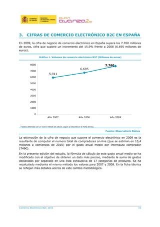 Comercio Electrónico B2C 2010 10
3. CIFRAS DE COMERCIO ELECTRÓNICO B2C EN ESPAÑA
En 2009, la cifra de negocio de comercio electrónico en España supera los 7.760 millones
de euros, cifra que supone un incremento del 15,9% frente a 2008 (6.695 millones de
euros).
Gráfico 1. Volumen de comercio electrónico B2C (Millones de euros)
7.760
6.695
5.911
0
1000
2000
3000
4000
5000
6000
7000
8000
Año 2007 Año 2008 Año 2009
* Datos obtenidos con un nuevo método de cálculo, según se describe en la Ficha técnica.
Fuente: Observatorio Red.es
La estimación de la cifra de negocio que supone el comercio electrónico en 2009 es la
resultante de computar el numero total de compradores on-line (que se estiman en 10,4
millones a comienzos de 2010) por el gasto anual medio por internauta comprador
(749€).
En la presente edición del estudio, la fórmula de cálculo de este gasto anual medio se ha
modificado con el objetivo de obtener un dato más preciso, mediante la suma de gastos
declarados por separado en una lista exhaustiva de 17 categorías de producto. Se ha
recalculado mediante el mismo método los valores para 2007 y 2008. En la ficha técnica
se reflejan más detalles acerca de este cambio metodológico.
 