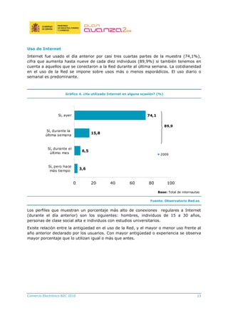 Comercio Electrónico B2C 2010 13
Uso de Internet
Internet fue usado el día anterior por casi tres cuartas partes de la muestra (74,1%),
cifra que aumenta hasta nueve de cada diez individuos (89,9%) si también tenemos en
cuenta a aquellos que se conectaron a la Red durante al última semana. La cotidianeidad
en el uso de la Red se impone sobre usos más o menos esporádicos. El uso diario o
semanal es predominante.
Gráfico 4. ¿Ha utilizado Internet en alguna ocasión? (%)
3,6
6,5
15,8
74,1
0 20 40 60 80 100
Sí, pero hace
más tiempo
Sí, durante el
último mes
Sí, durante la
última semana
Si, ayer
2009
89,9
Base: Total de internautas
Fuente: Observatorio Red.es
Los perfiles que muestran un porcentaje más alto de conexiones regulares a Internet
(durante el día anterior) son los siguientes: hombres, individuos de 15 a 30 años,
personas de clase social alta e individuos con estudios universitarios.
Existe relación entre la antigüedad en el uso de la Red, y el mayor o menor uso frente al
año anterior declarado por los usuarios. Con mayor antigüedad o experiencia se observa
mayor porcentaje que lo utilizan igual o más que antes.
 
