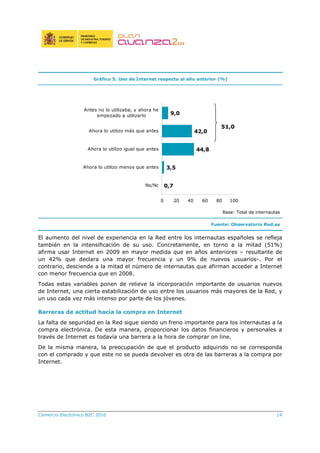 Comercio Electrónico B2C 2010 14
Gráfico 5. Uso de Internet respecto al año anterior (%)
Base: Total de internautas
Fuente: Observatorio Red.es
El aumento del nivel de experiencia en la Red entre los internautas españoles se refleja
también en la intensificación de su uso. Concretamente, en torno a la mitad (51%)
afirma usar Internet en 2009 en mayor medida que en años anteriores – resultante de
un 42% que declara una mayor frecuencia y un 9% de nuevos usuarios-. Por el
contrario, desciende a la mitad el número de internautas que afirman acceder a Internet
con menor frecuencia que en 2008.
Todas estas variables ponen de relieve la incorporación importante de usuarios nuevos
de Internet, una cierta estabilización de uso entre los usuarios más mayores de la Red, y
un uso cada vez más intenso por parte de los jóvenes.
Barreras de actitud hacia la compra en Internet
La falta de seguridad en la Red sigue siendo un freno importante para los internautas a la
compra electrónica. De esta manera, proporcionar los datos financieros y personales a
través de Internet es todavía una barrera a la hora de comprar on line.
De la misma manera, la preocupación de que el producto adquirido no se corresponda
con el comprado y que este no se pueda devolver es otra de las barreras a la compra por
Internet.
0,7
3,5
44,8
42,0
9,0
0 20 40 60 80 100
Ns/Nc
Ahora lo utilizo menos que antes
Ahora lo utilizo igual que antes
Ahora lo utilizo más que antes
Antes no lo utilizaba, y ahora he
empezado a utilizarlo
51,0
 