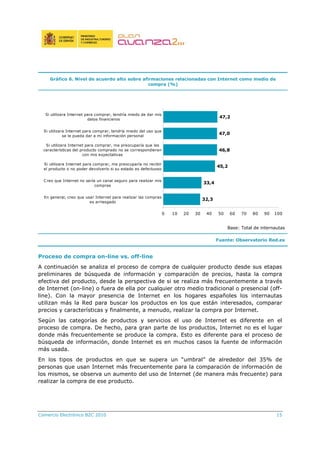 Comercio Electrónico B2C 2010 15
Gráfico 6. Nivel de acuerdo alto sobre afirmaciones relacionadas con Internet como medio de
compra (%)
32,3
33,4
45,2
46,8
47,0
47,2
0 10 20 30 40 50 60 70 80 90 100
En general, creo que usar Internet para realizar las compras
es arriesgado
Creo que Internet no sería un canal seguro para realizar mis
compras
Si utilizara Internet para comprar, me preocuparía no recibir
el producto o no poder devolverlo si su estado es defectuoso
Si utilizara Internet para comprar, me preocuparía que las
características del producto comprado no se correspondieran
con mis expectativas
Si utilizara Internet para comprar, tendría miedo del uso que
se le pueda dar a mi información personal
Si utilizara Internet para comprar, tendría miedo de dar mis
datos financieros
Base: Total de internautas
Fuente: Observatorio Red.es
Proceso de compra on-line vs. off-line
A continuación se analiza el proceso de compra de cualquier producto desde sus etapas
preliminares de búsqueda de información y comparación de precios, hasta la compra
efectiva del producto, desde la perspectiva de si se realiza más frecuentemente a través
de Internet (on-line) o fuera de ella por cualquier otro medio tradicional o presencial (off-
line). Con la mayor presencia de Internet en los hogares españoles los internautas
utilizan más la Red para buscar los productos en los que están interesados, comparar
precios y características y finalmente, a menudo, realizar la compra por Internet.
Según las categorías de productos y servicios el uso de Internet es diferente en el
proceso de compra. De hecho, para gran parte de los productos, Internet no es el lugar
donde más frecuentemente se produce la compra. Esto es diferente para el proceso de
búsqueda de información, donde Internet es en muchos casos la fuente de información
más usada.
En los tipos de productos en que se supera un “umbral” de alrededor del 35% de
personas que usan Internet más frecuentemente para la comparación de información de
los mismos, se observa un aumento del uso de Internet (de manera más frecuente) para
realizar la compra de ese producto.
 
