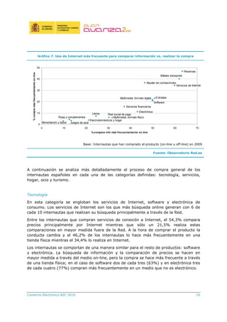 Comercio Electrónico B2C 2010 16
Gráfico 7. Uso de Internet más frecuente para comparar información vs. realizar la compra
Reservas
Servicios financieros
Electrónica
Alquiler de coches/motor
Billetes transporte
Entradas
Libros
Ropa y complementos
Software
Multimedia, formato físico
Multimedia, formato digital
Servicios de Internet
Alimentación y bazar Juegos de azar
Electrodomésticos y hogar
Red social de pago
0
10
20
30
40
50
0 10 20 30 40 50 60 70
%compara info más frecuentemente on-line
%compramásfrecuentementeon-line
Base: Internautas que han comprado el producto (on-line u off-line) en 2009
Fuente: Observatorio Red.es
A continuación se analiza más detalladamente el proceso de compra general de los
internautas españoles en cada una de las categorías definidas: tecnología, servicios,
hogar, ocio y turismo.
Tecnología
En esta categoría se engloban los servicios de Internet, software y electrónica de
consumo. Los servicios de Internet son los que más búsqueda online generan con 6 de
cada 10 internautas que realizan su búsqueda principalmente a través de la Red.
Entre los internautas que compran servicios de conexión a Internet, el 54,3% compara
precios principalmente por Internet mientras que sólo un 21,5% realiza estas
comparaciones en mayor medida fuera de la Red. A la hora de comprar el producto la
conducta cambia y el 46,2% de los internautas lo hace más frecuentemente en una
tienda física mientras el 34,4% lo realiza en Internet.
Los internautas se comportan de una manera similar para el resto de productos: software
y electrónica. La búsqueda de información y la comparación de precios se hacen en
mayor medida a través del medio on-line, pero la compra se hace más frecuente a través
de una tienda física; en el caso de software dos de cada tres (63%) y en electrónica tres
de cada cuatro (77%) compran más frecuentemente en un medio que no es electrónico.
 