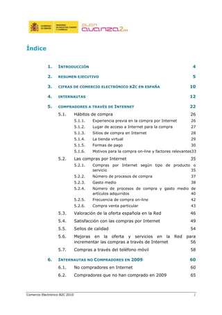 Comercio Electrónico B2C 2010 2
Índice
1. INTRODUCCIÓN 4
2. RESUMEN EJECUTIVO 5
3. CIFRAS DE COMERCIO ELECTRÓNICO B2C EN ESPAÑA 10
4. INTERNAUTAS 12
5. COMPRADORES A TRAVÉS DE INTERNET 22
5.1. Hábitos de compra 26
5.1.1. Experiencia previa en la compra por Internet 26
5.1.2. Lugar de acceso a Internet para la compra 27
5.1.3. Sitios de compra en Internet 28
5.1.4. La tienda virtual 29
5.1.5. Formas de pago 30
5.1.6. Motivos para la compra on-line y factores relevantes33
5.2. Las compras por Internet 35
5.2.1. Compras por Internet según tipo de producto o
servicio 35
5.2.2. Número de procesos de compra 37
5.2.3. Gasto medio 38
5.2.4. Número de procesos de compra y gasto medio de
artículos adquiridos 40
5.2.5. Frecuencia de compra on-line 42
5.2.6. Compra venta particular 43
5.3. Valoración de la oferta española en la Red 46
5.4. Satisfacción con las compras por Internet 49
5.5. Sellos de calidad 54
5.6. Mejoras en la oferta y servicios en la Red para
incrementar las compras a través de Internet 56
5.7. Compras a través del teléfono móvil 58
6. INTERNAUTAS NO COMPRADORES EN 2009 60
6.1. No compradores en Internet 60
6.2. Compradores que no han comprado en 2009 65
 