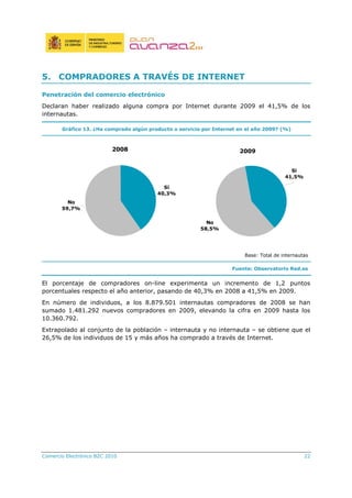 Comercio Electrónico B2C 2010 22
5. COMPRADORES A TRAVÉS DE INTERNET
Penetración del comercio electrónico
Declaran haber realizado alguna compra por Internet durante 2009 el 41,5% de los
internautas.
Gráfico 13. ¿Ha comprado algún producto o servicio por Internet en el año 2009? (%)
2008
No
59,7%
Sí
40,3%
2009
Si
41,5%
No
58,5%
Base: Total de internautas
Fuente: Observatorio Red.es
El porcentaje de compradores on-line experimenta un incremento de 1,2 puntos
porcentuales respecto el año anterior, pasando de 40,3% en 2008 a 41,5% en 2009.
En número de individuos, a los 8.879.501 internautas compradores de 2008 se han
sumado 1.481.292 nuevos compradores en 2009, elevando la cifra en 2009 hasta los
10.360.792.
Extrapolado al conjunto de la población – internauta y no internauta – se obtiene que el
26,5% de los individuos de 15 y más años ha comprado a través de Internet.
 