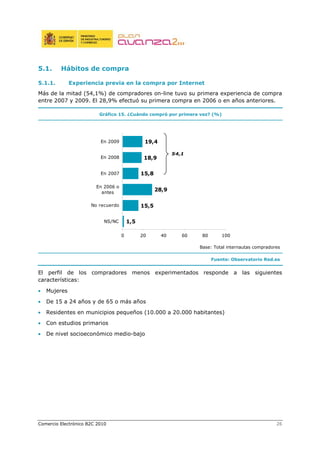 Comercio Electrónico B2C 2010 26
5.1. Hábitos de compra
5.1.1. Experiencia previa en la compra por Internet
Más de la mitad (54,1%) de compradores on-line tuvo su primera experiencia de compra
entre 2007 y 2009. El 28,9% efectuó su primera compra en 2006 o en años anteriores.
Gráfico 15. ¿Cuándo compró por primera vez? (%)
Base: Total internautas compradores
Fuente: Observatorio Red.es
El perfil de los compradores menos experimentados responde a las siguientes
características:
• Mujeres
• De 15 a 24 años y de 65 o más años
• Residentes en municipios pequeños (10.000 a 20.000 habitantes)
• Con estudios primarios
• De nivel socioeconómico medio-bajo
1,5
15,5
28,9
15,8
18,9
19,4
0 20 40 60 80 100
NS/NC
No recuerdo
En 2006 o
antes
En 2007
En 2008
En 2009
54,1
 