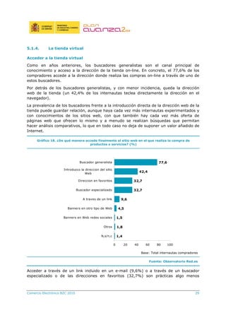 Comercio Electrónico B2C 2010 29
5.1.4. La tienda virtual
Acceder a la tienda virtual
Como en años anteriores, los buscadores generalistas son el canal principal de
conocimiento y acceso a la dirección de la tienda on-line. En concreto, el 77,6% de los
compradores accede a la dirección donde realiza las compras on-line a través de uno de
estos buscadores.
Por detrás de los buscadores generalistas, y con menor incidencia, queda la dirección
web de la tienda (un 42,4% de los internautas teclea directamente la dirección en el
navegador).
La prevalencia de los buscadores frente a la introducción directa de la dirección web de la
tienda puede guardar relación, aunque haya cada vez más internautas experimentados y
con conocimientos de los sitios web, con que también hay cada vez más oferta de
páginas web que ofrecen lo mismo y a menudo se realizan búsquedas que permitan
hacer análisis comparativos, lo que en todo caso no deja de suponer un valor añadido de
Internet.
Gráfico 18. ¿De qué manera accede finalmente al sitio web en el que realiza la compra de
productos o servicios? (%)
1,4
1,8
1,5
4,5
9,6
32,7
32,7
42,4
77,6
0 20 40 60 80 100
N,s/n,c
Otros
Banners en Web redes sociales
Banners en otro tipo de Web
A traves de un link
Buscador especializado
Direccion en favoritos
Introduzco la direccion del sitio
Web
Buscador generalista
Base: Total internautas compradores
Fuente: Observatorio Red.es
Acceder a través de un link incluido en un e-mail (9,6%) o a través de un buscador
especializado o de las direcciones en favoritos (32,7%) son prácticas algo menos
 