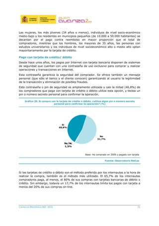 Comercio Electrónico B2C 2010 31
Las mujeres, los más jóvenes (34 años o menos), individuos de nivel socio-económico
medio-bajo y los residentes en municipios pequeños (de 10.000 a 50.000 habitantes) se
decantan por el pago contra reembolso en mayor proporción que el total de
compradores, mientras que los hombres, los mayores de 35 años, las personas con
estudios universitarios y los individuos de nivel socioeconómico alto o medio alto optan
mayoritariamente por la tarjeta de crédito.
Pago con tarjeta de crédito/ débito
Desde hace unos años, los pagos por Internet con tarjeta bancaria disponen de sistemas
de seguridad que cuentan con una contraseña de uso exclusivo para comprar y realizar
operaciones y transacciones en Internet.
Esta contraseña garantiza la seguridad del comprador. Se ofrece también un mensaje
personal (que sólo el banco y el cliente conocen) garantizando al usuario la legitimidad
de la transacción y eliminación de posibles fraudes.
Esta contraseña o pin de seguridad es ampliamente utilizada y casi la mitad (46,8%) de
los compradores que paga con tarjeta de crédito o débito utiliza esta opción, y teclea un
pin o número secreto personal para confirmar la operación.
Gráfico 20. Si compra con la tarjeta de crédito o débito, ¿utiliza algún pin o número secreto
personal para confirmar la operación? (%)
Si
46,8%
No
51,7%
Ns/Nc
1,5%
Base: Ha comprado en 2009 y pagado con tarjeta
Fuente: Observatorio Red.es
Si las tarjetas de crédito o débito son el método preferido por los internautas a la hora de
realizar la compra, también es el método más utilizado. El 65,7% de los internautas
compradores paga, al menos, el 80% de sus compras con tarjetas bancarias de débito o
crédito. Sin embargo, todavía un 17,7% de los internautas limita los pagos con tarjeta a
menos del 20% de sus compras on-line.
 