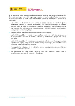 Comercio Electrónico B2C 2010 36
Si se atiende a datos sociodemográficos se puede observar que determinados perfiles
demandan en mayor proporción algunos productos, en ocasiones justificados por gustos,
en otros por estilo de vida o por necesidades concretas inherentes a su lugar de
residencia.
• Los hombres se decantan más por productos relacionados con la tecnología (como
electrónica, software, y servicios de Internet), DVD/música/videojuegos en formato
digital y físico, y, servicios financieros o seguros. En cambio, las mujeres optan en
mayor proporción por billetes de transporte, ropa y complementos, y alimentación y
bazar, electrodomésticos y hogar.
• Los más jóvenes realizan más compras de servicios de Internet.
• Los individuos de 25 a 34 años compran más frecuentemente productos como reserva
de alojamiento y alquiler de coches, software y electrónica y juegos de azar y
concursos.
• Los individuos de 35 a 49 años optan más que otros colectivos por libros y entradas a
espectáculos, ropa y complementos, DVD/música y videojuegos, servicios financieros
y seguros, y electrodomésticos y hogar.
• Por su parte, los individuos de 50 a 64 años centran sus adquisiciones más en libros y
servicios financieros y seguros.
• Los individuos de clase media compran más por Internet, libros, ropa y
complementos, servicios de Internet y electrónica.
 
