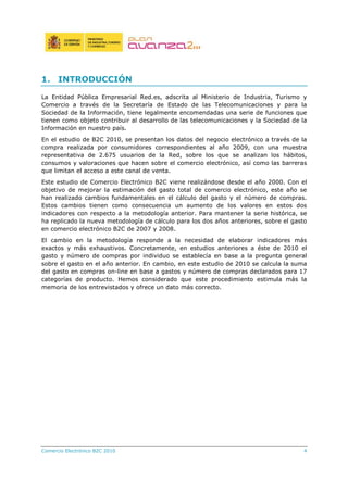 Comercio Electrónico B2C 2010 4
1. INTRODUCCIÓN
La Entidad Pública Empresarial Red.es, adscrita al Ministerio de Industria, Turismo y
Comercio a través de la Secretaría de Estado de las Telecomunicaciones y para la
Sociedad de la Información, tiene legalmente encomendadas una serie de funciones que
tienen como objeto contribuir al desarrollo de las telecomunicaciones y la Sociedad de la
Información en nuestro país.
En el estudio de B2C 2010, se presentan los datos del negocio electrónico a través de la
compra realizada por consumidores correspondientes al año 2009, con una muestra
representativa de 2.675 usuarios de la Red, sobre los que se analizan los hábitos,
consumos y valoraciones que hacen sobre el comercio electrónico, así como las barreras
que limitan el acceso a este canal de venta.
Este estudio de Comercio Electrónico B2C viene realizándose desde el año 2000. Con el
objetivo de mejorar la estimación del gasto total de comercio electrónico, este año se
han realizado cambios fundamentales en el cálculo del gasto y el número de compras.
Estos cambios tienen como consecuencia un aumento de los valores en estos dos
indicadores con respecto a la metodología anterior. Para mantener la serie histórica, se
ha replicado la nueva metodología de cálculo para los dos años anteriores, sobre el gasto
en comercio electrónico B2C de 2007 y 2008.
El cambio en la metodología responde a la necesidad de elaborar indicadores más
exactos y más exhaustivos. Concretamente, en estudios anteriores a éste de 2010 el
gasto y número de compras por individuo se establecía en base a la pregunta general
sobre el gasto en el año anterior. En cambio, en este estudio de 2010 se calcula la suma
del gasto en compras on-line en base a gastos y número de compras declarados para 17
categorías de producto. Hemos considerado que este procedimiento estimula más la
memoria de los entrevistados y ofrece un dato más correcto.
 