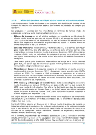 Comercio Electrónico B2C 2010 40
5.2.4. Número de procesos de compra y gasto medio de artículos adquiridos
A los compradores a través de Internet se les preguntó este ejercicio por primera vez el
número de artículos que compraron además del número de procesos de compra que
realizaron.
Los productos y servicios con más importancia en términos de número medio de
procesos de compras y gasto medio anual por comprador son:
• Billetes de transporte: es el séptimo producto en importancia en términos de
número medio anual de procesos de compra (3,05) y el segundo en gasto medio
(532€) junto con reservas de alojamiento. Si bien el número de transacciones ha
bajado con respecto al año anterior, el gasto medio ha subido. El número medio de
billetes comprados es de 4,29 en el año.
• Servicios financieros: Históricamente, y también este año, es el servicio con mayor
gasto medio (2.698€). Este año además, se configura como el tercer servicio más
importante en términos de número medio de procesos de compra (3,55). Sin embargo
respecto a 2008, tanto los indicadores de procesos de compra como el gasto medio
han bajado en esta categoría. De media se han adquirido 6,52 servicios financieros o
de seguros.
Cabe aclarar que el gasto en servicios financieros no se incluye en el cálculo total del
gasto B2C, por ser un tipo de servicio que puede incluir operaciones o transacciones
no imputables íntegramente como un gasto.
• Alimentación y bazar: Es la segunda categoría en importancia en cuanto a número
medio anual de procesos de compra (3,71) y la sexta en cuanto a gasto medio (217€)
realizado en 2009. Con respecto a 2008 se observa un incremento en el número
medio de procesos de compra pero un descenso en la media de gasto. Los productos
de alimentación y bazar son los líderes en cuanto a número de ítems adquiridos, con
una media superior a los 20 productos.
• DVD, música y videojuegos en formato físico: Es la cuarta categoría en número
medio de procesos de compra (3,47), tiene un gasto medio por vez que compra de
107€ y una media de 4,6 artículos. Este año se ha distinguido este tipo de productos
según si son entregados en formato físico o en digital, siendo esta última categoría
menor en cuanto a media de compra (54 €), pero ligeramente superior en cuanto a
número de productos adquiridos (5,1).
Los juegos de azar, a pesar de tener el número medio anual de procesos de compra más
elevado (4,96) y el número de productos adquiridos de 13,44, presenta uno de los gastos
medios más bajo (61€).
Frente al 2008 se observa un descenso en el número medio de procesos de compra en
todas las categorías de productos. Sin embargo, este descenso se ha visto compensado
total o parcialmente por un incremento del gasto medio de procesos de compra en
muchas de las categorías: billetes transporte, reservas de alojamiento, electrónica,
coches y motor y electrónica y hogar.
Por el contrario, el gasto medio de entradas a espectáculos (107€), servicios de Internet
(102€), alimentación y bazar (217€) y juegos de azar (61€), y electrodomésticos y hogar
(214€) desciende respecto al año 2008. Aunque hay que hacer notar que la compra on-
 