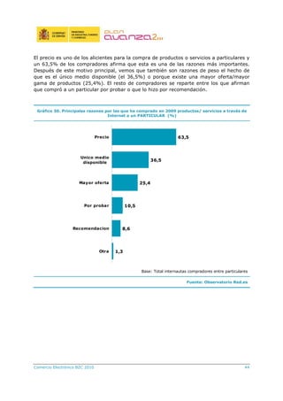 Comercio Electrónico B2C 2010 44
El precio es uno de los alicientes para la compra de productos o servicios a particulares y
un 63,5% de los compradores afirma que esta es una de las razones más importantes.
Después de este motivo principal, vemos que también son razones de peso el hecho de
que es el único medio disponible (el 36,5%) o porque existe una mayor oferta/mayor
gama de productos (25,4%). El resto de compradores se reparte entre los que afirman
que compró a un particular por probar o que lo hizo por recomendación.
Gráfico 30. Principales razones por las que ha comprado en 2009 productos/ servicios a través de
Internet a un PARTICULAR (%)
63,5
36,5
25,4
10,5
8,6
1,3
Precio
Unico medio
disponible
Mayor oferta
Por probar
Recomendacion
Otra
Base: Total internautas compradores entre particulares
Fuente: Observatorio Red.es
 