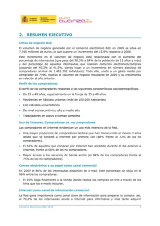 Comercio Electrónico B2C 2010 5
2. RESUMEN EJECUTIVO
Cifras de negocio B2C
El volumen de negocio generado por el comercio electrónico B2C en 2009 se sitúa en
7.760 millones de euros, lo que supone un incremento del 15,9% respecto a 2008.
Este incremento en el volumen de negocio está relacionado con el aumento del
porcentaje de internautas (que pasa del 58,3% a 64% de la población de 15 años y más)
y del porcentaje de aquellos internautas que realizan comercio electrónico/compras
(pasando del 40,3% al 41,5%, dando lugar a un incremento en número absoluto de
compradores on-line de 1.481.292 individuos). Todo ello, unido a un gasto medio por
comprador de 749€, explica el volumen de negocio resultante en 2009 y su crecimiento
en relación al año anterior.
Perfil de los compradores
El perfil de los compradores responde a las siguientes características sociodemográficas.
• De 25 a 49 años, especialmente en la franja de 35 a 49 años
• Residentes en hábitats urbanos (más de 100.000 habitantes)
• Con estudios universitarios
• De nivel socioeconómico alto y medio alto
• Trabajadores en activo a tiempo completo
Uso de Internet. Compradores vs. no compradores
Los compradores en Internet evidencian un uso más intensivo de la Red.
• Una mayor proporción de compradores declara que han transcurrido al menos 3 años
desde que se conectó a Internet por primera vez (88% frente al 72% de los no
compradores).
• El 83% de aquellos que compran por Internet han accedido durante el día anterior a
Internet, frente al 68% de los no compradores.
• Mayor acceso a los servicios de banda ancha (el 84% de los compradores frente al
75% de los no compradores).
Correo electrónico y su papel como canal comercial
En 2009 el 86% de los internautas disponían de e-mail. Este porcentaje se sitúa en el
96% entre los compradores.
• El 10% llega finalmente a la tienda donde realiza las compras on-line a través de los
links que los e-mails incluyen.
Internet como canal de información comercial
La Red gana importancia como canal clave de información para preparar la compra: así,
el 70,2% de los internautas acude a Internet para informarse y más tarde adquirir
 