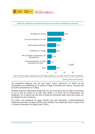 Comercio Electrónico B2C 2010 50
Gráfico 36. ¿Qué tipo de problemas ha tenido en las compras realizadas por Internet?
20,7
7,8
11,0
20,9
20,9
33,4
39,6
0 20 40 60
Otras
Precio final distinto al precio
mostrado en la web
Me ha llegado estropeado / con
desperfectos
Problemas en el pago
No me llego el producto
No era lo ofrecido en la web
Me llego con retraso
2009
Base: Total internautas compradores que han tenido problemas en la compra (el 4,6% de los compradores)
Fuente: Observatorio Red.es
Los problemas logísticos son los que tienen mayor relevancia: al 39,6% de los
compradores con problemas en la compra le llegó el producto con retraso, mientras que
al 20,9% directamente no le llegó.
También seguimos observando problemas con que el producto que le llega al comprador
no era lo que se ofreció en la web. Esto afecta a un tercio de los compradores con
problemas. En el estudio de este año no tenemos suficientes casos como para poder ver
los detalles de esta incidencia.
Por último, los problemas de pago también han sido frecuentes, fundamentalmente
problemas generales de pago (20,9%) pero también inconsistencias entre el precio final
y el precio mostrado en la página web (7,8%).
 