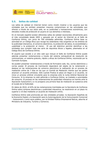 Comercio Electrónico B2C 2010 54
5.5. Sellos de calidad
Los sellos de calidad en Internet tienen como misión mostrar a los usuarios que las
entidades que los exhiben presentan mayores compromisos en las actividades que
ofrecen a través de sus sitios web, en su publicidad y transacciones económicas, con
elevados niveles de protección al usuario en sus derechos e intereses.
En el mercado español existen diferentes sellos de calidad reconocidos oficialmente pero
el más consolidado desde 2003 y apoyado por el sector de Internet es el Sello de
Confianza Online, con cerca de 700 entidades adheridas. Confianza Online basa su
actividad en un Código Ético que recoge los estándares más exigentes en los ámbitos de
la publicidad interactiva, el comercio electrónico, la protección de datos, la accesibilidad y
usabilidad y la protección al menor. El uso del distintivo permite identificar a las
entidades que cumplen toda esa serie de requisitos éticos y legales, plasmados en el
Código Ético de Confianza Online.
El usuario que accede a un sitio web que incluye el Sello de Confianza Online puede
además presentar reclamaciones a través del sistema extrajudicial de resolución de
controversias, un sistema gratuito, rápido y eficaz de Confianza Online, reconocido por la
Comisión Europea.
Se pueden presentar reclamaciones a través de formulario web, fax, correo electrónico y
correo postal. El proceso de tramitación dependerá del objeto de la reclamación y
destaca en las reclamaciones de comercio electrónico la realización de un proceso de
mediación online de 7 días en los que un Comité de Mediación intenta que las partes
alcancen un acuerdo amistoso. Sólo cuando finaliza el plazo sin llegar a un acuerdo, se
inicia un proceso arbitral vinculante para la empresa ante la Junta Arbitral Nacional de
Consumo. Si la empresa no está adherida a Confianza Online, se traslada a autoridades
de consumo. El proceso en las reclamaciones de publicidad interactiva se tramita ante la
Asociación Autocontrol y si no prospera una primera fase de mediación se sustancia ante
el Jurado de la Publicidad.
En datos de 2010, el 62% de las reclamaciones tramitadas por la Secretaría de Confianza
Online sobre compras electrónicas y publicidad interactiva, se resolvieron en un plazo no
superior a 10 días mediante un acuerdo de mediación online.
Confianza Online está promovida por dos entidades privadas: la Asociación Española de
la Economía Digital y la Asociación para la Autorregulación de la Comunicación Comercial
- Autocontrol y como socio público, por la Entidad Pública Empresarial Red.es, adscrita al
Ministerio de Industria, Turismo y Comercio.
 