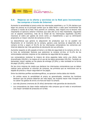 Comercio Electrónico B2C 2010 56
5.6. Mejoras en la oferta y servicios en la Red para incrementar
las compras a través de Internet
Aumenta la sensibilidad al precio entre los internautas españoles y un 71,5% declara que
bajar los precios es el principal cambio que se debe llevar a cabo para incrementar las
compras a través de la Red. Para ponerlo en contexto, esta mejora era la tercera más
importante el ejercicio anterior mientras que este año es lo más importante. Siguiendo
con el aspecto económico, más de la mitad de los internautas españoles (52,9%)
reconoce el cobro por gastos de envío como un impedimento y que su eliminación
propiciaría un mayor volumen de compras on-line.
La desconfianza que genera la adquisición de productos que no se pueden ver
físicamente en el momento de la compra, genera unas barreras al desarrollo de la
compra on-line y según el 52,1% de los internautas compradores los comercios por
Internet deberían dar más garantías de devolución de sus artículos.
Aumenta respecto al año pasado el temor a la falta de seguridad en la compra on-line. A
la hora de contemplar factores que potencien la compra on-line, el 51,2% de los
entrevistados solicitan mejoras en los sistemas de seguridad de los pagos.
Los compradores reclaman la mejora de otros aspectos tales como una oferta más
diversificada (30,6%) y la mejora en el uso de los datos personales (29,2%). También se
demandan mayor rapidez en los plazos de entrega (27,8%) y más variedad en la forma
de pago (25,6%), entre otros.
De las cinco mejoras de media que declaran los internautas compradores que se deben
realizar para aumentar el volumen de compras, las primeras que se mencionan son la
bajada de precios y mayor seguridad en los pagos.
Entre los distintos perfiles sociodemográficos, se aprecian ciertos datos de interés:
• En ambos sexos la sensibilidad al precio es generalizada, mientras los hombres
declaran que los precios deberían ser más bajos, las mujeres hacen más hincapié en
no cobrar los gastos de envío a la hora de hacer la compra.
• Los más jóvenes (menores de 35 años) demandan más garantías de devolución.
• Los compradores de clase media realizarían más compras que el resto si encontraran
una mayor variedad de productos en la Red.
 