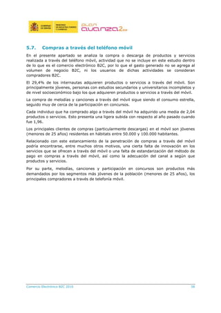 Comercio Electrónico B2C 2010 58
5.7. Compras a través del teléfono móvil
En el presente apartado se analiza la compra o descarga de productos y servicios
realizada a través del teléfono móvil, actividad que no se incluye en este estudio dentro
de lo que es el comercio electrónico B2C, por lo que el gasto generado no se agrega al
volumen de negocio B2C, ni los usuarios de dichas actividades se consideran
compradores B2C.
El 29,4% de los internautas adquieren productos o servicios a través del móvil. Son
principalmente jóvenes, personas con estudios secundarios y universitarios incompletos y
de nivel socioeconómico bajo los que adquieren productos o servicios a través del móvil.
La compra de melodías y canciones a través del móvil sigue siendo el consumo estrella,
seguido muy de cerca de la participación en concursos.
Cada individuo que ha comprado algo a través del móvil ha adquirido una media de 2,04
productos o servicios. Esto presenta una ligera subida con respecto al año pasado cuando
fue 1,96.
Los principales clientes de compras (particularmente descargas) en el móvil son jóvenes
(menores de 25 años) residentes en hábitats entre 50.000 y 100.000 habitantes.
Relacionado con este estancamiento de la penetración de compras a través del móvil
podría encontrarse, entre muchos otros motivos, una cierta falta de innovación en los
servicios que se ofrecen a través del móvil o una falta de estandarización del método de
pago en compras a través del móvil, así como la adecuación del canal a según que
productos y servicios.
Por su parte, melodías, canciones y participación en concursos son productos más
demandados por los segmentos más jóvenes de la población (menores de 25 años), los
principales compradores a través de telefonía móvil.
 