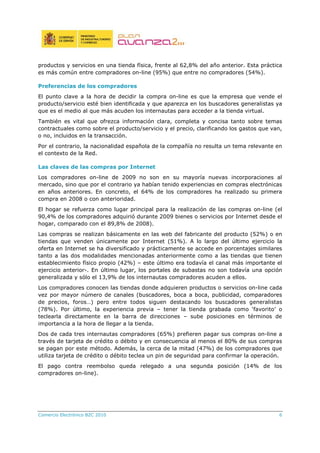 Comercio Electrónico B2C 2010 6
productos y servicios en una tienda física, frente al 62,8% del año anterior. Esta práctica
es más común entre compradores on-line (95%) que entre no compradores (54%).
Preferencias de los compradores
El punto clave a la hora de decidir la compra on-line es que la empresa que vende el
producto/servicio esté bien identificada y que aparezca en los buscadores generalistas ya
que es el medio al que más acuden los internautas para acceder a la tienda virtual.
También es vital que ofrezca información clara, completa y concisa tanto sobre temas
contractuales como sobre el producto/servicio y el precio, clarificando los gastos que van,
o no, incluidos en la transacción.
Por el contrario, la nacionalidad española de la compañía no resulta un tema relevante en
el contexto de la Red.
Las claves de las compras por Internet
Los compradores on-line de 2009 no son en su mayoría nuevas incorporaciones al
mercado, sino que por el contrario ya habían tenido experiencias en compras electrónicas
en años anteriores. En concreto, el 64% de los compradores ha realizado su primera
compra en 2008 o con anterioridad.
El hogar se refuerza como lugar principal para la realización de las compras on-line (el
90,4% de los compradores adquirió durante 2009 bienes o servicios por Internet desde el
hogar, comparado con el 89,8% de 2008).
Las compras se realizan básicamente en las web del fabricante del producto (52%) o en
tiendas que venden únicamente por Internet (51%). A lo largo del último ejercicio la
oferta en Internet se ha diversificado y prácticamente se accede en porcentajes similares
tanto a las dos modalidades mencionadas anteriormente como a las tiendas que tienen
establecimiento físico propio (42%) – este último era todavía el canal más importante el
ejercicio anterior-. En último lugar, los portales de subastas no son todavía una opción
generalizada y sólo el 13,9% de los internautas compradores acuden a ellos.
Los compradores conocen las tiendas donde adquieren productos o servicios on-line cada
vez por mayor número de canales (buscadores, boca a boca, publicidad, comparadores
de precios, foros…) pero entre todos siguen destacando los buscadores generalistas
(78%). Por último, la experiencia previa – tener la tienda grabada como ‘favorito’ o
teclearla directamente en la barra de direcciones – sube posiciones en términos de
importancia a la hora de llegar a la tienda.
Dos de cada tres internautas compradores (65%) prefieren pagar sus compras on-line a
través de tarjeta de crédito o débito y en consecuencia al menos el 80% de sus compras
se pagan por este método. Además, la cerca de la mitad (47%) de los compradores que
utiliza tarjeta de crédito o débito teclea un pin de seguridad para confirmar la operación.
El pago contra reembolso queda relegado a una segunda posición (14% de los
compradores on-line).
 