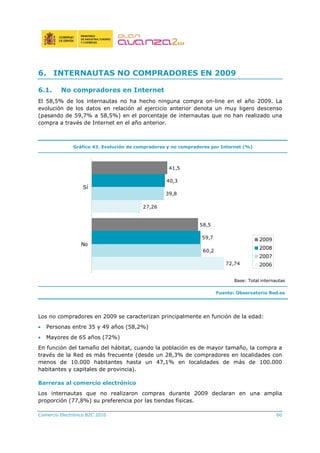 Comercio Electrónico B2C 2010 60
6. INTERNAUTAS NO COMPRADORES EN 2009
6.1. No compradores en Internet
El 58,5% de los internautas no ha hecho ninguna compra on-line en el año 2009. La
evolución de los datos en relación al ejercicio anterior denota un muy ligero descenso
(pasando de 59,7% a 58,5%) en el porcentaje de internautas que no han realizado una
compra a través de Internet en el año anterior.
Gráfico 43. Evolución de compradores y no compradores por Internet (%)
72,74
27,26
60,2
39,8
59,7
40,3
58,5
41,5
No
Sí
2009
2008
2007
2006
Base: Total internautas
Fuente: Observatorio Red.es
Los no compradores en 2009 se caracterizan principalmente en función de la edad:
• Personas entre 35 y 49 años (58,2%)
• Mayores de 65 años (72%)
En función del tamaño del hábitat, cuando la población es de mayor tamaño, la compra a
través de la Red es más frecuente (desde un 28,3% de compradores en localidades con
menos de 10.000 habitantes hasta un 47,1% en localidades de más de 100.000
habitantes y capitales de provincia).
Barreras al comercio electrónico
Los internautas que no realizaron compras durante 2009 declaran en una amplia
proporción (77,8%) su preferencia por las tiendas físicas.
 