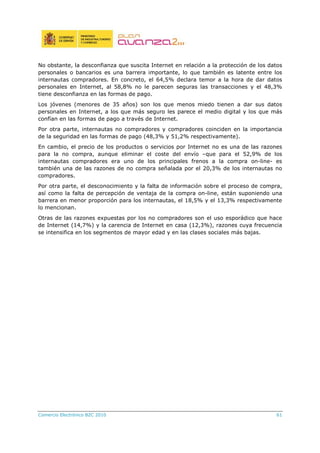 Comercio Electrónico B2C 2010 61
No obstante, la desconfianza que suscita Internet en relación a la protección de los datos
personales o bancarios es una barrera importante, lo que también es latente entre los
internautas compradores. En concreto, el 64,5% declara temor a la hora de dar datos
personales en Internet, al 58,8% no le parecen seguras las transacciones y el 48,3%
tiene desconfianza en las formas de pago.
Los jóvenes (menores de 35 años) son los que menos miedo tienen a dar sus datos
personales en Internet, a los que más seguro les parece el medio digital y los que más
confían en las formas de pago a través de Internet.
Por otra parte, internautas no compradores y compradores coinciden en la importancia
de la seguridad en las formas de pago (48,3% y 51,2% respectivamente).
En cambio, el precio de los productos o servicios por Internet no es una de las razones
para la no compra, aunque eliminar el coste del envío –que para el 52,9% de los
internautas compradores era uno de los principales frenos a la compra on-line- es
también una de las razones de no compra señalada por el 20,3% de los internautas no
compradores.
Por otra parte, el desconocimiento y la falta de información sobre el proceso de compra,
así como la falta de percepción de ventaja de la compra on-line, están suponiendo una
barrera en menor proporción para los internautas, el 18,5% y el 13,3% respectivamente
lo mencionan.
Otras de las razones expuestas por los no compradores son el uso esporádico que hace
de Internet (14,7%) y la carencia de Internet en casa (12,3%), razones cuya frecuencia
se intensifica en los segmentos de mayor edad y en las clases sociales más bajas.
 