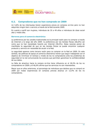 Comercio Electrónico B2C 2010 65
6.2. Compradores que no han comprado en 2009
Un 5,8% de los internautas tienen experiencia previa en compras on-line pero no han
adquirido ningún bien o servicio a través de la Red durante 2009.
En cuanto a perfil son mujeres, individuos de 35 a 49 años e individuos de clase social
alta y media alta.
Barreras para el comercio electrónico
La preferencia por los canales tradicionales es la principal razón para no comprar a través
de Internet a lo largo del año 2009: la preferencia por las tiendas físicas (66,6%) así
como que no han necesitado hacerlo por Internet (58,5%). Estas razones ponen de
manifiesto la seguridad de que en las tiendas físicas se puede encontrar cualquier
producto y servicio sin necesidad de acudir a la Red.
La seguridad aparece como tercera razón para no comprar en la Red en 2009. En este
sentido, las políticas de apoyo al comercio electrónico tienen que seguir trabajando con el
objetivo de minimizar el rechazo y miedo de los no compradores ante los problemas de
seguridad en la red comunicando los avances que permitan garantizar la confidencialidad
de sus datos.
La falta de atractivo hacia la compra on-line tiene influencia en el 28,5% de los no
compradores en 2009 y el 46,6% afirma que los servicios no son interesantes.
Mayor que en años anteriores, el porcentaje de individuos que declara que no compró en
2009 por malas experiencias en compras previas alcanza un 12,4% de los no
compradores.
 