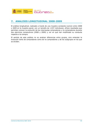 Comercio Electrónico B2C 2010 69
7. ANALISIS LONGITUDINAL 2008-2009
El análisis longitudinal, realizado a través de una muestra constante (común entre 2008
y 2009 en la muestra panel, con un tamaño de 1.037 individuos), ofrece resultados que
permiten conocer la evolución de los internautas compradores y no compradores durante
dos ejercicios consecutivos (2008 y 2009) y ver en qué han modificado su conducta
respecto a la compra.
El sentido de este análisis no es analizar diferencias entre grupos, sino entender la
evolución tanto de compradores como de no compradores y de los subgrupos en los que
se dividen.
 