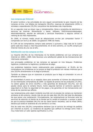 Comercio Electrónico B2C 2010 7
Las compras por Internet
El sector turístico y las actividades de ocio siguen concentrando la gran mayoría de las
compras on-line. Los billetes de transporte (50,4%), reservas de alojamiento (45%) o
entradas a espectáculos (35,5%) concentran las demandas más importantes.
En un segundo nivel se sitúan ropa y complementos, libros o productos de electrónica y
servicios de Internet. Alimentación y bazar, software, DVD/música/videojuegos,
electrodomésticos, alquiler de vehículos y servicios financieros o seguros cierran el
ranking de los más importantes.
En 2009, el número medio anual de adquisiciones on-line por comprador fueron 7
comparado con los 8,2 de 2008 y se gastaron 749€ de media.
El 3,9% de los compradores compra cada semana o quincena y algo más de la cuarta
parte cada dos meses o más frecuentemente. En el otro extremo, un 12,9% compra por
Internet menos de una vez al año.
Satisfacción con las compras on-line
La mayoría (94,3%) de los internautas no ha tenido problemas con sus compras por
Internet en 2008 y 2009. Esto favorece una satisfacción global de las transacciones del
internauta comprador.
Los principales problemas en las compras se agrupan en tres bloques: Problemas
logísticos, problemas no logísticos y problemas de pago.
Los problemas logísticos tienen relativamente gran protagonismo: al 39,6% de los
compradores con problemas en la compra le llegó el producto con retraso mientras que a
otro 20,9% directamente no le llegó el producto.
También se observa que en ocasiones el producto que le llega al comprador no era el
ofrecido en la web.
La sensibilidad al precio es un aspecto clave para aumentar el número de adquisiciones
en los internautas compradores de 2009. La bajada de precios de los productos (71,5%),
no cobrar gastos de envío (52,9%) y más garantías de devolución (52,1%), son las
pautas claves para la compra futura. Como segunda barrera al comercio aparece la
seguridad en la Red; la seguridad en los pagos y las garantías en las transacciones son
otras de las razones que afloran.
Las reclamaciones ante algún incidente ocurrido con el proceso de compra se mantienen
similares al año anterior, siendo más de seis de cada diez (64,3%) del total de afectados
los que ponen una reclamación. Principalmente, las reclamaciones se formulan ante los
servicios de atención al cliente de la tienda que le vendió el producto y aunque a pesar
de que la practica totalidad (94,1%) de los casos fueron resueltos, casi la mitad (46%)
declara que tardó en aclararse de una semana a un mes.
Dos de cada tres (66,5%) compradores declaran que el servicio de entrega de pedidos
por Internet es bueno. La incidencia de aquellos que califican la entrega como mala o
muy mala tiene un valor apenas significativo (1,1%).
 