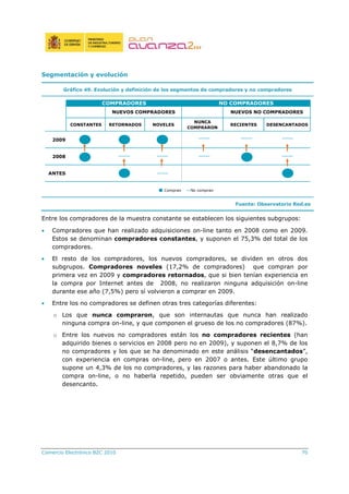 Comercio Electrónico B2C 2010 70
Segmentación y evolución
Gráfico 49. Evolución y definición de los segmentos de compradores y no compradores
CONSTANTES RETORNADOS NOVELES
NUNCA
COMPRARON
RECIENTES DESENCANTADOS
2009
2008
ANTES
NUEVOS COMPRADORES
COMPRADORES NO COMPRADORES
NUEVOS NO COMPRADORES
Compran No compran
Fuente: Observatorio Red.es
Entre los compradores de la muestra constante se establecen los siguientes subgrupos:
• Compradores que han realizado adquisiciones on-line tanto en 2008 como en 2009.
Estos se denominan compradores constantes, y suponen el 75,3% del total de los
compradores.
• El resto de los compradores, los nuevos compradores, se dividen en otros dos
subgrupos. Compradores noveles (17,2% de compradores) que compran por
primera vez en 2009 y compradores retornados, que si bien tenían experiencia en
la compra por Internet antes de 2008, no realizaron ninguna adquisición on-line
durante ese año (7,5%) pero sí volvieron a comprar en 2009.
• Entre los no compradores se definen otras tres categorías diferentes:
o Los que nunca compraron, que son internautas que nunca han realizado
ninguna compra on-line, y que componen el grueso de los no compradores (87%).
o Entre los nuevos no compradores están los no compradores recientes (han
adquirido bienes o servicios en 2008 pero no en 2009), y suponen el 8,7% de los
no compradores y los que se ha denominado en este análisis “desencantados”,
con experiencia en compras on-line, pero en 2007 o antes. Este último grupo
supone un 4,3% de los no compradores, y las razones para haber abandonado la
compra on-line, o no haberla repetido, pueden ser obviamente otras que el
desencanto.
 