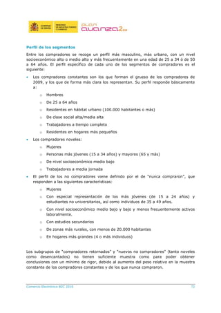 Comercio Electrónico B2C 2010 72
Perfil de los segmentos
Entre los compradores se recoge un perfil más masculino, más urbano, con un nivel
socioeconómico alto o medio alto y más frecuentemente en una edad de 25 a 34 ó de 50
a 64 años. El perfil específico de cada uno de los segmentos de compradores es el
siguiente:
• Los compradores constantes son los que forman el grueso de los compradores de
2009, y los que de forma más clara los representan. Su perfil responde básicamente
a:
o Hombres
o De 25 a 64 años
o Residentes en hábitat urbano (100.000 habitantes o más)
o De clase social alta/media alta
o Trabajadores a tiempo completo
o Residentes en hogares más pequeños
• Los compradores noveles:
o Mujeres
o Personas más jóvenes (15 a 34 años) y mayores (65 y más)
o De nivel socioeconómico medio bajo
o Trabajadores a media jornada
• El perfil de los no compradores viene definido por el de “nunca compraron”, que
responden a las siguientes características:
o Mujeres
o Con especial representación de los más jóvenes (de 15 a 24 años) y
estudiantes no universitarios, así como individuos de 35 a 49 años.
o Con nivel socioeconómico medio bajo y bajo y menos frecuentemente activos
laboralmente.
o Con estudios secundarios
o De zonas más rurales, con menos de 20.000 habitantes
o En hogares más grandes (4 o más individuos)
Los subgrupos de “compradores retornados” y “nuevos no compradores” (tanto noveles
como desencantados) no tienen suficiente muestra como para poder obtener
conclusiones con un mínimo de rigor, debido al aumento del peso relativo en la muestra
constante de los compradores constantes y de los que nunca compraron.
 