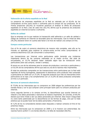 Comercio Electrónico B2C 2010 8
Valoración de la oferta española en la Red
La presencia de empresas españolas en la Red es valorada por el 65,4% de los
compradores on-line como buena o suficiente para la compra de sus productos. En la
misma proporción (65,5%) se muestran positivos al analizar la oferta de productos
españoles en la Red y dos de cada tres (62,1%) afirma que la presencia de productos
españoles en Internet es buena o suficiente.
Sellos de calidad
Que la empresa con la que realizan la transacción esté adherida a un sello de calidad o
código de confianza en Internet es favorable para los internautas. Casi la mitad de ellos
(45,3%) declaran tener en cuenta este factor a la hora de realizar una compra on-line.
Compra venta particular
Con el fin de cubrir el comercio electrónico de manera más completa, este año se ha
incluido un apartado para explorar la compra-venta on-line entre consumidores: el
comercio electrónico C2C (de consumidor a consumidor).
Las transacciones por Internet entre particulares están teniendo una incidencia
importante dentro de las compras realizadas en el medio on-line. Del total de
encuestados, el 15,7% declaran haber realizado algún tipo de transacción entre
particulares (bien sea comprar, vender o ambas).
El precio es uno de los alicientes para la compra de productos o servicios a particulares y
un 63,5% de los compradores afirma que esta es una de la razones más importantes.
El total de productos comprados en las transacciones entre particulares por la Red está
repartido de forma homogénea, destacando la electrónica como producto más comprado
a particulares en 2009 con un 27,3%. El segundo producto que más se intercambia entre
particulares es la ropa y los complementos con un 21,0% de estos productos comprados
on-line a un particular.
Barreras al comercio electrónico
El 77,8% de los internautas que no compraron en 2009 alegan las preferencias por las
tiendas físicas y ver lo que compran como principal razón para no comprar productos por
Internet.
Como segunda barrera a la compra on-line, la desconfianza que suscita Internet en
relación a los datos personales o bancarios es todavía importante. En concreto, el 64,5%
declara que tiene miedo a dar sus datos personales por Internet. Esta mayor inseguridad
no viene tanto potenciada por la desconfianza en las formas de pago, sino por la mala
práctica que se pueda hacer de los datos personales y financieros.
El 7,2% de los no compradores declara estar dispuesto a realizar compras on-line en los
próximos meses.
Entre los internautas que no compraron en 2009 y sí lo hicieron con anterioridad, las
razones fueron preferir ir a la tienda (66,6%) y la falta de necesidad (58,5%).
 