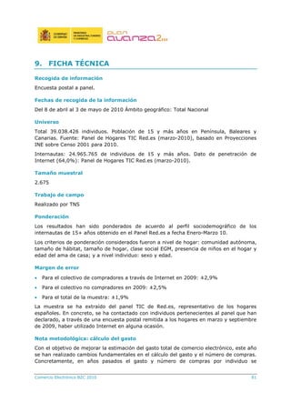 Comercio Electrónico B2C 2010 81
9. FICHA TÉCNICA
Recogida de información
Encuesta postal a panel.
Fechas de recogida de la información
Del 8 de abril al 3 de mayo de 2010 Ámbito geográfico: Total Nacional
Universo
Total 39.038.426 individuos. Población de 15 y más años en Península, Baleares y
Canarias. Fuente: Panel de Hogares TIC Red.es (marzo-2010), basado en Proyecciones
INE sobre Censo 2001 para 2010.
Internautas: 24.965.765 de individuos de 15 y más años. Dato de penetración de
Internet (64,0%): Panel de Hogares TIC Red.es (marzo-2010).
Tamaño muestral
2.675
Trabajo de campo
Realizado por TNS
Ponderación
Los resultados han sido ponderados de acuerdo al perfil sociodemográfico de los
internautas de 15+ años obtenido en el Panel Red.es a fecha Enero-Marzo 10.
Los criterios de ponderación considerados fueron a nivel de hogar: comunidad autónoma,
tamaño de hábitat, tamaño de hogar, clase social EGM, presencia de niños en el hogar y
edad del ama de casa; y a nivel individuo: sexo y edad.
Margen de error
• Para el colectivo de compradores a través de Internet en 2009: ±2,9%
• Para el colectivo no compradores en 2009: ±2,5%
• Para el total de la muestra: ±1,9%
La muestra se ha extraído del panel TIC de Red.es, representativo de los hogares
españoles. En concreto, se ha contactado con individuos pertenecientes al panel que han
declarado, a través de una encuesta postal remitida a los hogares en marzo y septiembre
de 2009, haber utilizado Internet en alguna ocasión.
Nota metodológica: cálculo del gasto
Con el objetivo de mejorar la estimación del gasto total de comercio electrónico, este año
se han realizado cambios fundamentales en el cálculo del gasto y el número de compras.
Concretamente, en años pasados el gasto y número de compras por individuo se
 