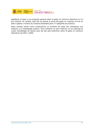 Comercio Electrónico B2C 2010 82
establecía en base a una pregunta general sobre el gasto en comercio electrónico en el
año anterior. En cambio, este año se calcula la suma del gasto en compras on-line en
base a gastos y número de compras declarados para 17 categorías de producto.
Estos cambios tienen como consecuencia un aumento de estos dos indicadores con
respecto a la metodología anterior. Para mantener la serie histórica, se ha replicado la
nueva metodología de cálculo para las dos olas anteriores sobre el gasto en comercio
electrónico de 2007 y 2008.
 