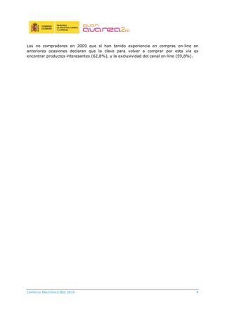 Comercio Electrónico B2C 2010 9
Los no compradores en 2009 que sí han tenido experiencia en compras on-line en
anteriores ocasiones declaran que la clave para volver a comprar por esta vía es
encontrar productos interesantes (62,8%), y la exclusividad del canal on-line (59,8%).
 