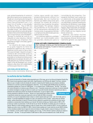 usar provechosamente el comercio                       Latina sigue siendo una región                                 consolidación de proyectos. Con
electrónico para cerrar transacciones.                 predominantemente offline y no                                 excepción de Brasil, que cuenta con
Puede ser una empresa de transporte                    bancarizada. Aún son muchos los                                un sistema de correo postal de alto
turístico en la costa maya mexicana                    factores que deben evolucionar para                            nivel, los países de la región cuentan
como CancunTransfers.com, o un                         alcanzar los niveles de comercio                               con ineficientes y costosos mecanismos
resort en el Caribe, o una posada                      electrónico que muestran los países                            de distribución de bienes, lo que obliga
en Machu Picchu. “Hoy el 70% de                        desarrollados. Por ejemplo, todavía                            a muchas empresas a armar su propia
las reservas hoteleras pasa por una                    hay pendientes en muchos países                                logística. Algo impensado, por ejemplo,
actividad online”, dice Álvaro Diago,                  en los mecanismos informáticos de                              en EE.UU., donde firmas como DHL,
director para América Latina del grupo                 transacciones, lo que genera trámites                          UPS y FedEx son los mejores socios
hotelero Intercontinental Hotels Group,                o complicaciones adicionales para las                          de los comercios.
que incluye marcas como HolidayInn.                    operaciones en línea.                                             Además, aún faltan muchas
“Aunque la lealtad de marcas es                           Los sistemas logísticos y postales                          inversiones en tecnología para que
relevante en esta industria, internet                  también son mencionados como                                   las empresas ofrezcan servicios que
ha permitido que empresas más                          los grandes obstáculos para la                                 realmente generen una experiencia
pequeñas se hagan conocidas y ganen
posiciones”.                                             CAdA vEz MáS COMprAdOrES COMpuLSIvOS
    La industria de viajes, aunque                       ¿Han realizado compras por internet durante el último mes? Sólo
en su gran mayoría no tiene los                          respuestas afirmativas, % sobre el total de la población.
problemas logísticos del comercio                        Fuente: Estudios TGI de KMR

detallista online, pues no hay un bien                 8,0%                                                                                                              2007
                                                                              7,21%                                                                                      2008
físico que entregar, requiere una gran                 7,0%               6,58%                                                                                          2009
confianza del consumidor pues se                                      6,14%
trata de compras onerosas. Un ticket                   60%
promedio en la industria turística es de               5,0%                                                                                                            4,28%
US$ 900 para los pasajes de avión y de                                                                                                                             4,01%
                                                                                        3,75%
                                                       4,0%                                                                                                     3,72%
US$ 400 para las reservas hoteleras,                           3,4%
                                                                   3,1%                     3,07%      2,76%
                                                                                                                                          1,75%
                                                                                    2,94%
según cifras de Despegar.com, lo que                   3,0% 2,8%                                   1,62%                              2,63% 2,40%
                                                                                                                                1,89%
requiere altas dosis de credibilidad y                                                          1,96%                       1,78% 1,81%              1,77%
                                                       2,0%
confianza para llevarse a cabo.                                                                                                                          1,34%
                                                       1,0%                                                       0,71% 0,94%                     1,00%
                                                                                                               0,28%
LOS CUELLOS DE BOTELLA                                 0,0%
Pese al alto crecimiento, América                             ARgENtiNA    BRASiL       CHiLE       CoLomBiA      ECUADoR       méxiCo    PERú      VENEzUELA      A. LAtiNA



La euforia de los fanáticos

E  l concierto de Aerosmith en Colombia estaba programado para el 20 de mayo, pero en las oficinas del bogotano Eduardo olea
   el frenesí de este espectáculo empezó mucho antes. Específicamente a las 0:00 horas del sábado 13 de marzo, momento
preciso en que se iniciaba la venta de entradas del concierto a través del portal tuboleta.com, de la empresa colombiana
Coltickets de la cual olea es gerente de investigación y Desarrollo. “En ese momento había 85.000 personas que desde sus
computadores peleaban por la venta de 10.000 boletos… En un momento fueron 110.000 personas”, dice olea. “Son muchos
hits, mucha información y el sistema se puso offline por un rato”. El ejecutivo reconoce que la euforia por el concierto desbordó
los sistemas tecnológicos y de pago que tienen en el portal, por lo que están haciendo inversiones importantes para dejar su
plataforma más robusta para procesar ese volumen de transacciones. Y es que su negocio online
consiste justamente en gestionar esa euforia. “internet es el canal preferido para comprar entradas        TuBoleta.com
a espectáculos masivos que causan gran expectación como las finales del fútbol y los grandes
conciertos y en la que los espectadores desean comprar un asiento especial antes que el resto”, dice. Eso lo sabe, pues su
empresa –la principal expendedora de tiquetes en el país y con presencia en Perú y Ecuador– realiza ventas por distintos
canales: canales presenciales (a través de 70 puntos de venta, además de la operación de las boleterías de varios teatros
y estadios) y no presenciales (venta telefónica y por internet). Del total de entradas que tuboleta vendió en 2009, el 49%
se fueron por canales no presenciales. El 22% del total fue por internet. No obstante, los boletos más caros se venden por
internet. mientras un ticket promedio vendido por todos los canales tiene un valor promedio de US$ 15, los que se venden por
tuboleta.com está en torno a los US$ 30. En 2009, el total de tickets vendidos por el canal online fue de unos US$ 20 millones.
La firma colombiana también tiene el negocio de venta de entradas en Ecuador, donde la compra de tickets por internet es
casi irrelevante, y en Perú, donde el negocio es pequeño, pero va al alza. “En Perú internet es apenas el 25% de los canales no
presenciales” , dice olea. “En este país vendimos 10.000 tickets en 2009 y este año venderemos unos 15.000, 50% más”.
 