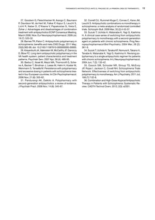 Tratamiento antipsicótico ante el fracaso de la primera línea de tratamiento...   11




   27. Goodwin G, Fleischhacker W, Arango C, Baumann              32. Correll CU, Rummel-Kluge C, Corves C, Kane JM,
P, Davidson M, de Hert M, Falkai P, Kapur S, Leucht S,         Leucht S. Antipsychotic combinations vs monotherapy in
Licht R, Naber D, O’Keane V, Papakostas G, Vieta E,            schizophrenia: a meta-analysis of randomized controlled
Zohar J. Advantages and disadvantages of combination           trials. Schizophr Bull. 2009 Mar; 35 (2):4 43-57.
treatment with antipsychotics ECNP Consensus Meeting,             33. Suzuki T, Uchida H, Watanabe K, Yagi G, Kashima
March 2008, Nice. Eur Neuropsychopharmacol. 2009 Jul;          H. A clinical case series of switching from antipsychotic
19 (7): 520-32.                                                polypharmacy to monotherapy with a second-generation
   28. Barnes TR, Paton C. Antipsychotic polypharmacy in       agent on patients with chronic schizophrenia. Prog Neu-
schizophrenia: benefits and risks.CNS Drugs. 2011 May;         ropsychopharmacol Biol Psychiatry. 2004 Mar; 28 (2):
25(5):383-99. doi: 10.2165/11587810-000000000-00000.           361-9.
   29. Kreyenbuhl JA, Valenstein M, McCarthy JF, Ganoczy          34. Suzuki T, Uchida H, Tanaka KF, Nomura K, Takano H,
D, Blow FC. Long-term antipsychotic polypharmacy in the        Tanabe A, Watanabe K, Yagi G, Kashima H. Revising po-
VA health system: patient characteristics and treatment        lypharmacy to a single antipsychotic regimen for patients
patterns. Psychiatr Serv. 2007 Apr; 58 (4): 489-95.            with chronic schizophrenia. Int J Neuropsychopharmacol.
   30. Barbui C, Nosè M, Mazzi MA, Thornicroft G, Sche-        2004 Jun; 7 (2): 133-42.
ne A, Becker T, Bindman J, Leese M, Helm H, Koeter M,             35. Essock SM, Schooler NR, Stroup TS, McEvoy
Weinmann S, Tansella M. Persistence with polypharmacy          JP, Rojas I, Jackson C, Covell NH; Schizophrenia Trials
and excessive dosing in patients with schizophrenia trea-      Network. Effectiveness of switching from antipsychotic
ted in four European countries. Int Clin Psychopharmacol.      polypharmacy to monotherapy. Am J Psychiatry. 2011 Jul;
2006 Nov; 21 (6): 355-62.                                      168 (7):7 02-8.
   31. Pandurangi AK, Dalkilic A. Polypharmacy with               36. Combination and High-Dose Atypical Antipsychotic
second-generation antipsychotics: a review of evidence.        Therapy in Patients with Schizophrenia: Systematic Re-
J Psychiatr Pract. 2008 Nov; 14 (6): 345-67.                   view. CADTH Technol Overv. 2012; 2(3): e2301.
 