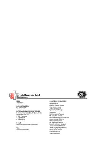 ISSN                                      COMITÉ DE REDACCIÓN
1138-1043
                                          Presidenta
                                          Cristina Ibarrola Guillén
DEPÓSITO LEGAL
NA-1263/1997                              vicePresidente
                                          Ignacio Yurss Arruga
INFORMACIÓN Y SUSCRIPCIONES
Servicio Navarro de Salud / Osasunbidea   Vocales
Plaza de la Paz, s/n                      Cristina Agudo Pascual
31002 Pamplona                            Mª José Ariz Arnedo
T 848429047                               Miguel Ángel Imízcoz Zubicaray
F 848429010                               Jesús Arteaga Coloma
                                          Idoia Gaminde Inda
E-mail                                    Mª Mar Malón Musgo
farmacia.atprimaria@cfnavarra.es          Rodolfo Montoya Barquet
                                          Javier Gorricho Mendívil
Web                                       Javier Elizondo Armendáriz
www.bit.navarra.es                        Javier Lafita Tejedor
                                          Coordinador
                                          Juan Erviti López
 