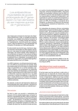 4   BOLETÍN DE INFORMACIÓN FARMACOTERAPÉUTICA DE NAVARRA




                                                            en cuanto a la psicopatología en general, tasa de
                                                            respuesta, síntomas extrapiramidales y discinesia
    Los antipsicóticos                                      tardía. Los resultados mostraron que los ASG, en
  inyectables de acción                                     la medida en que han sido estudiados en pacientes
                                                            con esquizofrenia resistente al tratamiento, son
 prolongada de 2ª gene-                                     superiores en cuanto al cumplimiento terapéutico y
ración no han demostra-                                     reducción de síntomas extrapiramidales si se com-
                                                            paran con APG. Sin embargo, y a excepción de la
 do ser mejores que los                                     clozapina, su eficacia en la reducción de síntomas
                                                            en esquizofrenia resistente al tratamiento, no ha
     de 1ª generación                                       sido establecida.

                                                            Un metanálisis de ensayos clínicos controlados
                                                            aleatorizados comparó los efectos de los APG y ASG
                                                            (Leucht y cols)13. Se compararon 9 ASG con APG en
                                                            relación con su eficacia en conjunto (variable princi-
                                                            pal), síntomas positivos, negativos y depresivos, ca-
    seis meses para comparar los dos tipos de antipsi-      lidad de vida, efectos extrapiramidales, ganancia de
    cóticos (Kishimoto y cols). La variable principal fue   peso y sedación. Se incluyeron 150 ensayos doble
    la recaída. Las variables secundarias incluyeron la     ciego, la mayoría a corto plazo, con 21.533 partici-
    recaída a los 3, 6 y 12 meses, fracaso del tratamien-   pantes. Cuatro de los ASG fueron mejores que los
    to, hospitalización, discontinuación por cualquier      APG en cuanto a eficacia en conjunto (amisulpirida,
    causa y falta de adherencia y de tolerabilidad. Se      clozapina, olanzapina y risperidona). Los restantes
    incluyeron 23 estudios con 4504 participantes.          ASG no fueron más eficaces que los APG, ni siquiera
                                                            para los síntomas negativos. Los ASG indujeron
    En esta revisión se encontró que, mientras en algu-     menos efectos secundarios extrapiramidales que el
    nos estudios individuales los ASG estaban asocia-       haloperidol (incluso a dosis bajas). Con la excepción
    dos con unas tasas de recaída significativamente        de aripiprazol y ziprasidona, todos los ASG produje-
    más bajas y de manera aislada, estos hallazgos no       ron mayor ganancia de peso que el haloperidol, pero
    se corroboraron al requerir a los autores los datos     no que los APG de baja potencia. Los ASG también
    individuales por fármaco en tres de los ensayos para    diferían en sus propiedades sedantes.
    la realización de un metanálisis. La excepción fue la
    risperidona, que mostró una superioridad significa-     En general, los nuevos fármacos (ASG) no han de-
    tiva sobre los APG a los 3 y 6 meses.                   mostrado ser más efectivos o mejor tolerados que
                                                            los antiguos (APG)
    Los ASG mostraron una eficacia levemente supe-
    rior a los APG en la prevención de recaídas. Esta
    leve superioridad fue confirmada en ensayos doble       ¿Qué debemos hacer cuando un paciente
    ciego, en pacientes con un primer episodio y epi-       no responde a la primera línea de tratamiento
    sodios múltiples, y en comparación con diferentes       antipsicótico?
    dosis equivalentes de haloperidol. La relevancia de
    la ligera superioridad de los ASG frente a los APG      El primer paso que hay que llevar a cabo ante un
    en diferentes aspectos depende de si los ASG            paciente que no responde de manera adecuada
    conforman un grupo homogéneo y si los APG de            al tratamiento farmacológico de primera línea es
    baja o media potencia se muestran diferentes al         revisar el diagnóstico, objetivar que haya existido
    haloperidol (alta potencia) en cuanto a su eficacia     una adecuada adherencia al tratamiento prescrito
    y efectos adversos.                                     (a dosis adecuadas y durante el tiempo necesario) y
                                                            considerar otras causas que puedan influir en la res-
    No obstante, la elección del tratamiento debería ser    puesta al tratamiento como el abuso de sustancias,
    individualizada para cada paciente y teniendo en        el uso concomitante de otras medicaciones y la
    cuanta los factores relacionados con cada fármaco11.    existencia de enfermedades médicas que interfieran
                                                            en dicha respuesta1,4.

    Otros estudios
                                                            ¿Aumentar la dosis de antipsicóticos?
    Se llevó a cabo una revisión y metanálisis de
    ensayos clínicos aleatorizados para comparar la         Ante la ausencia de respuesta al tratamiento antip-
    eficacia y tolerabilidad de APG y ASG en pacientes      sicótico de primera línea a dosis plenas, una de las
    con esquizofrenia resistente al tratamiento (Chakos     opciones terapéuticas comunes entre los clínicos es
    y cols)12. Se identificaron 12 estudios controlados     el aumento de la dosis del tratamiento antipsicótico.
    (1916 pacientes). Se realizó un metanálisis con los 7
    estudios que comparaban clozapina con APG, con          No existe evidencia de que la prescripción de dosis
    el objeto de examinar los efectos de este fármaco       de antipsicóticos más elevada que la máxima reco-
 