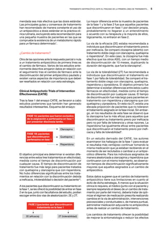 Tratamiento antipsicótico ante el fracaso de la primera línea de tratamiento...   5




mendada sea más efectiva que las dosis estándar.               La mayor diferencia entre la muestra de pacientes
Las principales guías y consensos de tratamiento               de la fase 1 y la fase 2 fue que aquellos pacientes
han recomendado de manera constante el uso de                  que discontinuaron en fase 1 por decisión propia,
un antipsicótico a dosis estándar en la práctica clí-          probablemente no llegaran a un entendimiento
nica rutinaria, excluyendo esta recomendación para             o acuerdo con su terapeuta y la mayoría de ellos,
una pequeña muestra de pacientes en las que se                 lógicamente, no entraron en fase 2.
compruebe la existencia de un metabolismo rápido
para un fármaco determinado1.                                  La vía de la eficacia (2E) estaba recomendada a
                                                               individuos que discontinuaron el tratamiento previo
                                                               por ineficacia. Se comparó clozapina (abierto) con
¿Cambio de tratamiento?                                        tratamiento doble ciego con olanzapina, quetiapina
                                                               o risperidona9. En este caso, la clozapina fue más
Otra de las opciones ante la respuesta parcial o nula          efectiva que los otros ASG, con un tiempo medio
a un tratamiento antipsicótico de primera línea es             de discontinuación de 10 meses, duplicando la
el cambio de fármaco. Varios de los estudios ante-             duración del siguiente, que fue la olanzapina2.
riormente descritos arrojaron datos en relación con
el seguimiento tras el cambio de fármaco ante la               La vía de la tolerabilidad (2T) fue recomendada a
discontinuación del primer antipsicótico pautado y             individuos que discontinuaron el tratamiento en
existen varios aspectos de importancia que deben               fase 1 por falta de tolerabilidad. Se comparó el tra-
ser reseñados en relación con esta estrategia.                 tamiento doble ciego con olanzapina, quetiapina,
                                                               risperidona y ziprasidona. El objetivo primario fue
                                                               determinar si existían diferencias entre estos cuatro
Clinical Antipsychotic Trials of Intervention                  fármacos en efectividad, medida como el tiempo
Effectiveness (CATIE)                                          de discontinuación por cualquier causa. El tiempo
                                                               de discontinuación fue más largo para pacientes en
Tras la fase 1 del ensayo CATIE, se llevaron a cabo            tratamiento con risperidona y olanzapina que con
estudios posteriores que también han generado                  quetiapina y ziprasidona. En esta vía 2T, existía una
resultados interesantes. Esquema del ensayo:                   elevada proporción de pacientes que no toleraron
                                                               el tratamiento asignado en la fase inicial. Sin embar-
                                                               go, en los resultados de esta fase se observó que
       FASE 1A: pacientes que fueron excluidos                 la olanzapina fue la más eficaz para aquellos que
       de la asignación a perfenazina en fase 1                discontinuaron su tratamiento previo por ineficacia
       por presentar discinesia tardía.                        pero no por falta de tolerancia u otras razones. La
                                                               risperidona fue igualmente eficaz entre pacientes
                                      Olanzapina               que discontinuaron el tratamiento previo por inefi-
                                                               cacia y falta de tolerabilidad9.
       FASE 1B: pacientes
       que discontinuaron             Quetiapina
       perfenazina en fase 1                                   En un estudio derivado del CATIE, los autores
                                                               examinaron los hallazgos de la fase 1 para evaluar
                                      Risperidona              si resultaba más ventajoso continuar tomando la
                                                               misma medicación que ya estaban recibiendo en el
                                                               momento de ser reclutados o cambiar a un antipsi-
El objetivo principal era determinar si existían dife-         cótico diferente. Para los individuos asignados de
rencias entre estos tres tratamientos en efectividad,          manera aleatorizada a olanzapina y risperidona que
medida como el tiempo de discontinuación por                   continuaron con el mismo tratamiento, se observa-
cualquier causa. El tiempo de discontinuación de               ron tiempos de discontinuación significativamente
tratamiento fue más largo para pacientes tratados              mayores que aquellos asignados a un cambio de
con quetiapina y olanzapina que con risperidona.               antipsicótico.
No hubo diferencias significativas entre los trata-
mientos en relación con la discontinuación debida              Estos datos sugieren que el cambio de tratamiento
a ineficacia, intolerabilidad o decisión del paciente14.       antipsicótico tiene sus limitaciones en cuanto al
                                                               éxito de dicha estrategia. A menos que la situación
A los pacientes que discontinuaron su tratamiento en           clínica lo requiera, el médico (junto con el paciente y
la fase 1, se les ofreció la posibilidad de entrar en fase     siempre respetando el deseo de un cambio de trata-
2 en la que, junto con facultativos del estudio, podían        miento por parte del mismo), debería tratar de opti-
escoger entre dos vías de aleatorización: 2E y 2T.             mizar el régimen de medicación prescrita realizando
                                                               cambios en la vía de administración, intervenciones
                                                               psicosociales y conductuales o, de manera puntual,
        FASE 2 (pacientes que discontinuaron                   administrar medicación adyuvante no antipsicótica
              tratamiento en la fase 1                         antes de realizar un cambio de tratamiento.

                                                               Los cambios de tratamiento ofrecen la posibilidad
      2E (eficacia)                 2T (tolerabilidad)
                                                               de mejorar la sintomatología o reducir los efectos
 