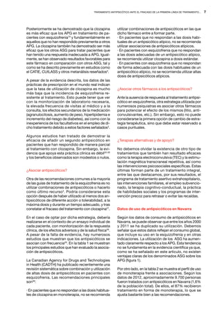 Tratamiento antipsicótico ante el fracaso de la primera línea de tratamiento...   7




Posteriormente se ha demostrado que la clozapina              utilizar combinaciones de antipsicóticos en las que
es más eficaz que los APG en tratamiento de pa-               dicho fármaco entre a formar parte.
cientes con esquizofrenia19 y fundamentalmente en             · En pacientes que no respondan a las dosis habi-
aquellos que no han respondido previamente a otros            tuales de un antipsicótico atípico, no se recomienda
APG. La clozapina también ha demostrado ser más               utilizar asociaciones de antipsicóticos atípicos.
eficaz que los otros ASG para tratar pacientes que            · En pacientes con esquizofrenia que no respondan
han tenido una respuesta inadecuada a APG. Igual-             a las dosis adecuadas de un antipsicótico atípico,
mente, se han observado resultados favorables para            se recomienda utilizar clozapina a dosis estándar.
este fármaco en comparación con otros ASG, tal y              · En pacientes con esquizofrenia que no respondan
como se ha descrito previamente en estudios como              de forma adecuada con las dosis habituales de un
el CATIE, CUtLASS y otros metanálisis reseñados3.             antipsicótico atípico, no se recomienda utilizar altas
                                                              dosis de antipsicóticos atípicos.
A pesar de la evidencia descrita, los datos de las
prácticas de prescripción en el mundo real indican
que la tasa de utilización de clozapina es mucho              ¿Asociar otros fármacos a los antipsicóticos?
más baja que la incidencia de esquizofrenia re-
sistente al tratamiento. Esto puede tener que ver             Ante la ausencia de respuesta al tratamiento antipsi-
con la monitorización de laboratorio necesaria,               cótico en esquizofrenia, otra estrategia utilizada por
la elevada frecuencia de visitas al médico y a la             numerosos psiquiatras es asociar otros fármacos
consulta, los efectos secundarios de la medicación            para potenciar el efecto de los mismos (litio, anti-
(agranulocitosis, aumento de peso, hiperlipidemia e           convulsivantes, etc.). Sin embargo, esto no puede
incremento del riesgo de diabetes), así como con la           considerarse la primera opción de cambio de estra-
inexperiencia de los facultativos en el empleo de di-         tegia terapéutica, sino que debe estar reservado a
cho tratamiento debido a estos factores señalados3.           casos puntuales.

Algunos estudios han tratado de demostrar la
eficacia de añadir un segundo antipsicótico en                ¿Terapias alternativas y de apoyo?
pacientes que han respondido de manera parcial
al tratamiento con clozapina. Sin embargo, la evi-            No debemos olvidar la existencia de otro tipo de
dencia que apoya esta práctica clínica es débil20-26          tratamientos que también han resultado eficaces
y los beneficios observados son modestos o nulos.             como la terapia electroconvulsiva (TEC) y la estimu-
                                                              lación magnética transcraneal repetitiva, así como
                                                              las intervenciones psicosociales específicas. Estas
¿Asociar antipsicóticos?                                      últimas forman parte de un tratamiento integral,
                                                              entre las que destacamos, por sus resultados, el
Otra de las recomendaciones comunes a la mayoría              programa de tratamiento asertivo extrahospitalario,
de las guías de tratamiento de la esquizofrenia es no         las intervenciones familiares, el empleo subvencio-
utilizar combinaciones de antipsicóticos o hacerlo            nado, la terapia cognitivo-conductual, la práctica
como último recurso3. Podría considerarse esta                de habilidades sociales y los programas de inter-
opción después de haber utilizado al menos dos an-            vención precoz para retrasar o evitar las recaídas.
tipsicóticos de diferente acción o tolerabilidad, a la
máxima dosis y durante un tiempo adecuado, y tras
constatar el fracaso del tratamiento con clozapina27.         Datos de uso de antipsicóticos en Navarra

En el caso de optar por dicha estrategia, debería             Según los datos de consumo de antipsicóticos en
realizarse en el contexto de un ensayo individual de          Navarra, se puede observar que entre los años 2000
cada paciente, con monitorización de la respuesta             y 2011 se ha duplicado su utilización. Debemos
clínica, de los efectos adversos y de la salud física28.      señalar que estos datos reflejan el consumo global,
A pesar de la falta de evidencia, hay numerosos               que incluye su uso en la esquizofrenia y en otras
estudios que muestran que los antipsicóticos se               indicaciones. La utilización de los ASG ha aumen-
asocian con frecuencia29. En la tabla 1 se muestran           tado claramente respecto a los APG. Esta tendencia
los principales estudios que han evaluado la asocia-          no se fundamenta en la evidencia científica ya que,
ción de antipsicóticos.                                       como se ha señalado en este artículo, no existen
                                                              ventajas claras de los denominados ASG sobre los
La Canadian Agency for Drugs and Technologies                 APG (figura 1).
in Health (CADTH) ha publicado recientemente una
revisión sistemática sobre combinación y utilización          Por otro lado, en la tabla 2 se muestra el perfil de uso
de altas dosis de antipsicóticos en pacientes con             de monoterapia frente a asociaciones. Según los
esquizofrenia. Las recomendaciones principales                datos de 2012, aproximadamente 9.700 personas
son36:                                                        fueron tratados con antipsicóticos en Navarra (1,6%
                                                              de la población total). De ellos, el 87% recibieron
· En pacientes que no respondan a las dosis habitua-          tratamiento en forma de monoterapia, lo que se
les de clozapina en monoterapia, no se recomienda             ajusta bastante bien a las recomendaciones.
 