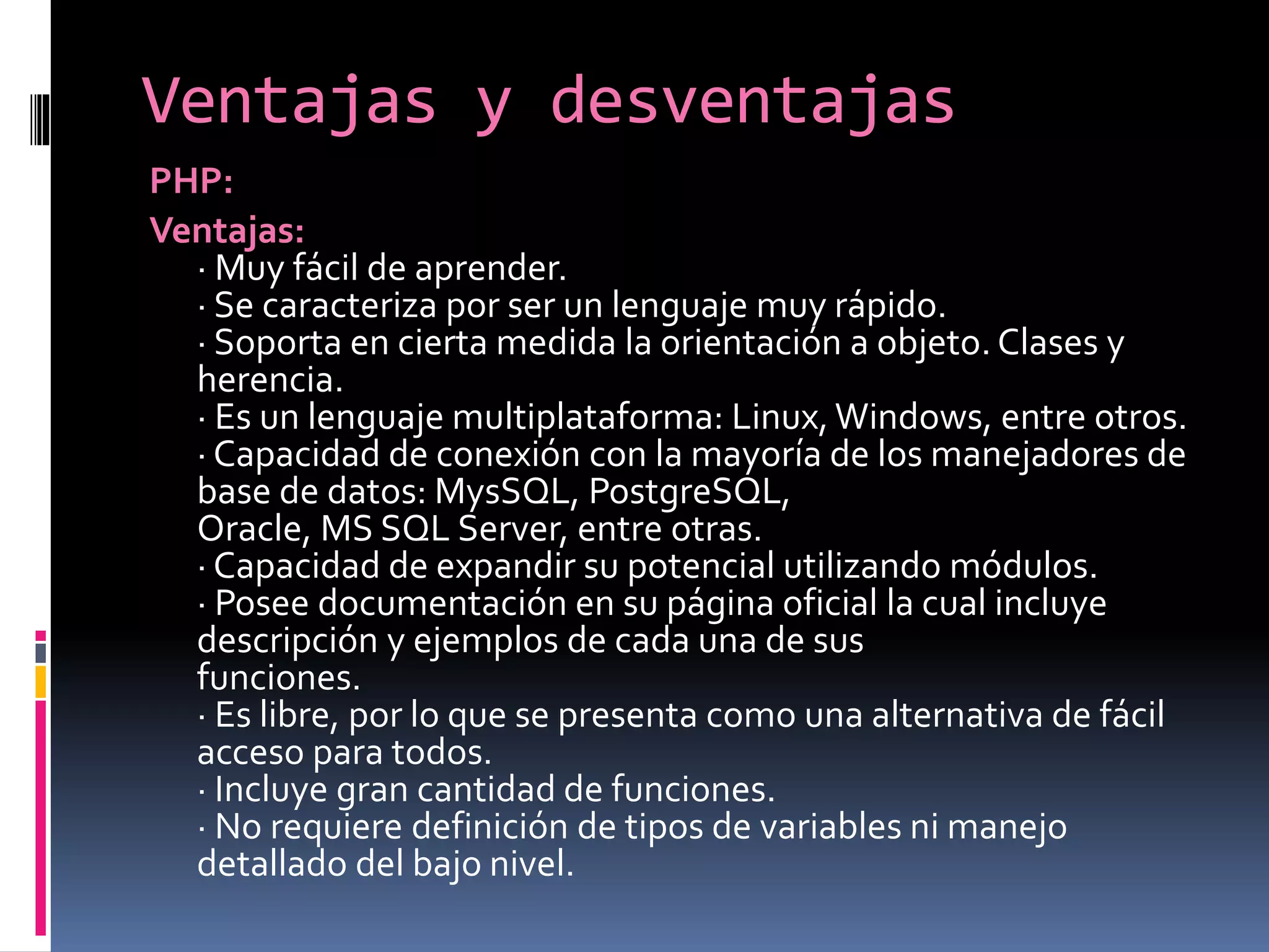 Ventajas y desventajas
PHP:
Ventajas:
· Muy fácil de aprender.
· Se caracteriza por ser un lenguaje muy rápido.
· Soporta en cierta medida la orientación a objeto. Clases y
herencia.
· Es un lenguaje multiplataforma: Linux, Windows, entre otros.
· Capacidad de conexión con la mayoría de los manejadores de
base de datos: MysSQL, PostgreSQL,
Oracle, MS SQL Server, entre otras.
· Capacidad de expandir su potencial utilizando módulos.
· Posee documentación en su página oficial la cual incluye
descripción y ejemplos de cada una de sus
funciones.
· Es libre, por lo que se presenta como una alternativa de fácil
acceso para todos.
· Incluye gran cantidad de funciones.
· No requiere definición de tipos de variables ni manejo
detallado del bajo nivel.
 