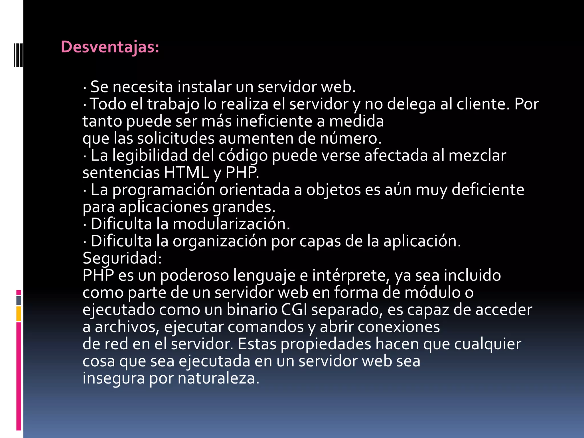 Desventajas:
· Se necesita instalar un servidor web.
·Todo el trabajo lo realiza el servidor y no delega al cliente. Por
tanto puede ser más ineficiente a medida
que las solicitudes aumenten de número.
· La legibilidad del código puede verse afectada al mezclar
sentencias HTML y PHP.
· La programación orientada a objetos es aún muy deficiente
para aplicaciones grandes.
· Dificulta la modularización.
· Dificulta la organización por capas de la aplicación.
Seguridad:
PHP es un poderoso lenguaje e intérprete, ya sea incluido
como parte de un servidor web en forma de módulo o
ejecutado como un binario CGI separado, es capaz de acceder
a archivos, ejecutar comandos y abrir conexiones
de red en el servidor. Estas propiedades hacen que cualquier
cosa que sea ejecutada en un servidor web sea
insegura por naturaleza.
 