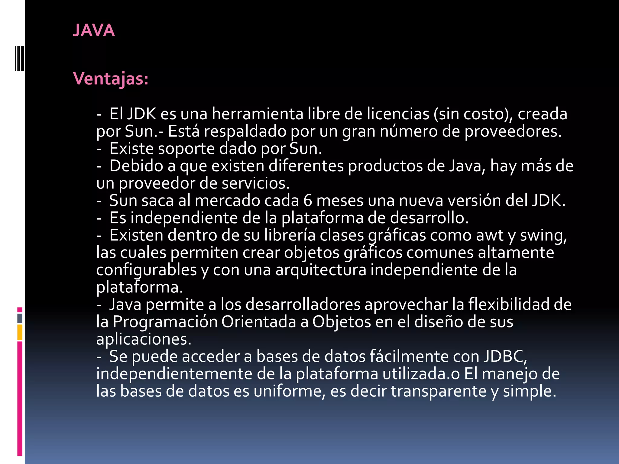 JAVA
Ventajas:
- El JDK es una herramienta libre de licencias (sin costo), creada
por Sun.- Está respaldado por un gran número de proveedores.
- Existe soporte dado por Sun.
- Debido a que existen diferentes productos de Java, hay más de
un proveedor de servicios.
- Sun saca al mercado cada 6 meses una nueva versión del JDK.
- Es independiente de la plataforma de desarrollo.
- Existen dentro de su librería clases gráficas como awt y swing,
las cuales permiten crear objetos gráficos comunes altamente
configurables y con una arquitectura independiente de la
plataforma.
- Java permite a los desarrolladores aprovechar la flexibilidad de
la Programación Orientada a Objetos en el diseño de sus
aplicaciones.
- Se puede acceder a bases de datos fácilmente con JDBC,
independientemente de la plataforma utilizada.o El manejo de
las bases de datos es uniforme, es decir transparente y simple.
 