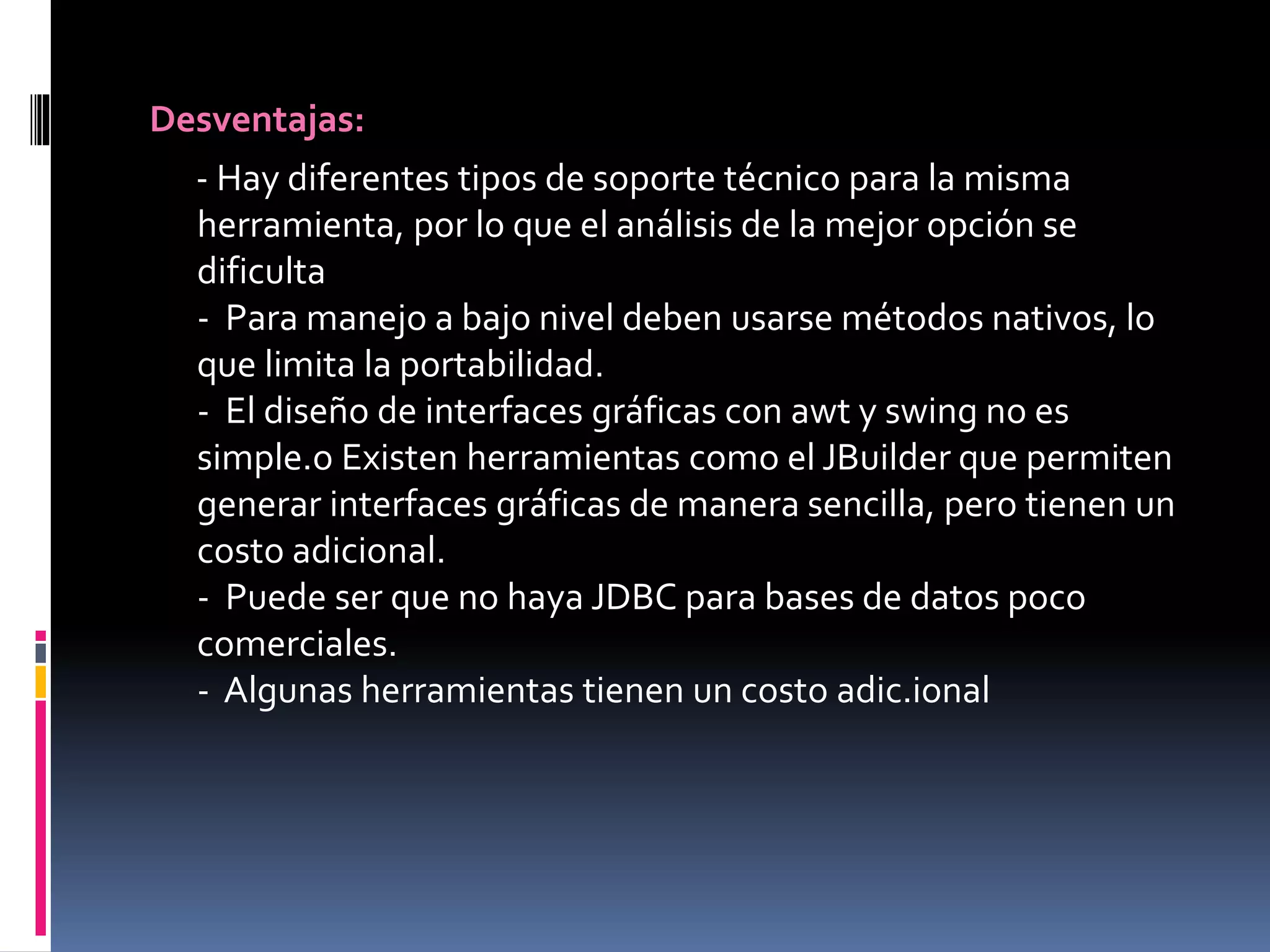 Desventajas:
- Hay diferentes tipos de soporte técnico para la misma
herramienta, por lo que el análisis de la mejor opción se
dificulta
- Para manejo a bajo nivel deben usarse métodos nativos, lo
que limita la portabilidad.
- El diseño de interfaces gráficas con awt y swing no es
simple.o Existen herramientas como el JBuilder que permiten
generar interfaces gráficas de manera sencilla, pero tienen un
costo adicional.
- Puede ser que no haya JDBC para bases de datos poco
comerciales.
- Algunas herramientas tienen un costo adic.ional
 