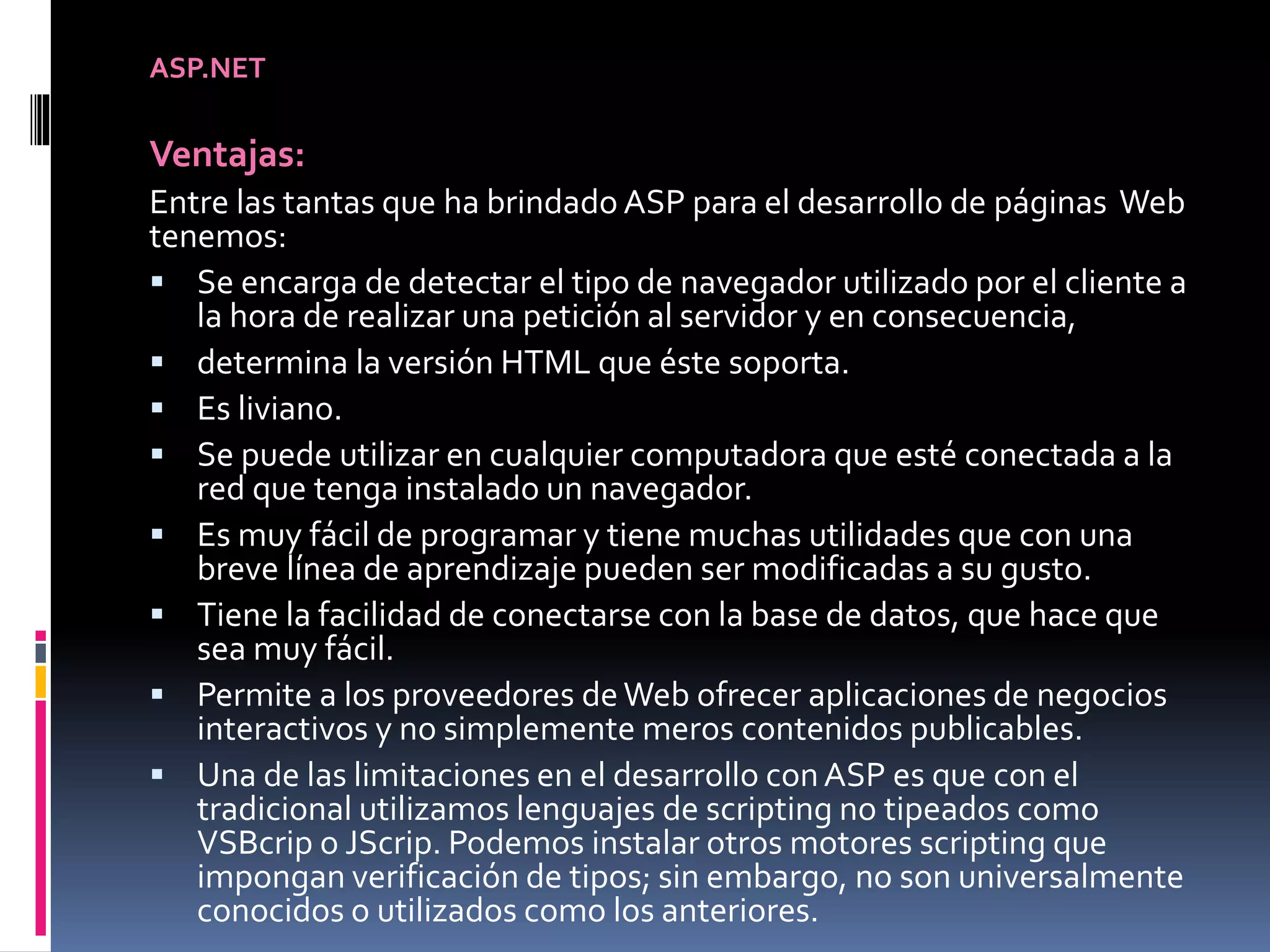 ASP.NET
Ventajas:
Entre las tantas que ha brindado ASP para el desarrollo de páginas Web
tenemos:
 Se encarga de detectar el tipo de navegador utilizado por el cliente a
la hora de realizar una petición al servidor y en consecuencia,
 determina la versión HTML que éste soporta.
 Es liviano.
 Se puede utilizar en cualquier computadora que esté conectada a la
red que tenga instalado un navegador.
 Es muy fácil de programar y tiene muchas utilidades que con una
breve línea de aprendizaje pueden ser modificadas a su gusto.
 Tiene la facilidad de conectarse con la base de datos, que hace que
sea muy fácil.
 Permite a los proveedores deWeb ofrecer aplicaciones de negocios
interactivos y no simplemente meros contenidos publicables.
 Una de las limitaciones en el desarrollo conASP es que con el
tradicional utilizamos lenguajes de scripting no tipeados como
VSBcrip o JScrip. Podemos instalar otros motores scripting que
impongan verificación de tipos; sin embargo, no son universalmente
conocidos o utilizados como los anteriores.
 