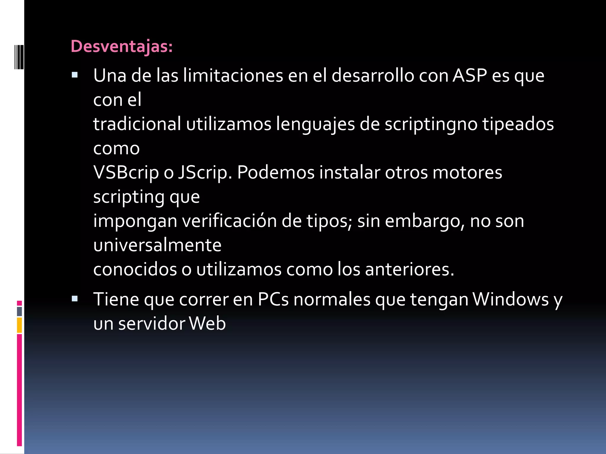 Desventajas:
 Una de las limitaciones en el desarrollo conASP es que
con el
tradicional utilizamos lenguajes de scriptingno tipeados
como
VSBcrip o JScrip. Podemos instalar otros motores
scripting que
impongan verificación de tipos; sin embargo, no son
universalmente
conocidos o utilizamos como los anteriores.
 Tiene que correr en PCs normales que tenganWindows y
un servidorWeb
 
